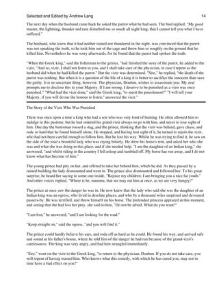 Selected and Edited by Andrew Lang                                                                               14
The next day when the husband came back he asked the parrot what he had seen. The bird replied, "My good
master, the lightning, thunder and rain disturbed me so much all night long, that I cannot tell you what I have
suffered."

The husband, who knew that it had neither rained nor thundered in the night, was convinced that the parrot
was not speaking the truth, so he took him out of the cage and threw him so roughly on the ground that he
killed him. Nevertheless he was sorry afterwards, for he found that the parrot had spoken the truth.

"When the Greek king," said the fisherman to the genius, "had finished the story of the parrot, he added to the
vizir, "And so, vizir, I shall not listen to you, and I shall take care of the physician, in case I repent as the
husband did when he had killed the parrot." But the vizir was determined. "Sire," he replied, "the death of the
parrot was nothing. But when it is a question of the life of a king it is better to sacrifice the innocent than save
the guilty. It is no uncertain thing, however. The physician, Douban, wishes to assassinate you. My zeal
prompts me to disclose this to your Majesty. If I am wrong, I deserve to be punished as a vizir was once
punished." "What had the vizir done," said the Greek king, "to merit the punishment?" "I will tell your
Majesty, if you will do me the honour to listen," answered the vizir."

The Story of the Vizir Who Was Punished

There was once upon a time a king who had a son who was very fond of hunting. He often allowed him to
indulge in this pastime, but he had ordered his grand-vizir always to go with him, and never to lose sight of
him. One day the huntsman roused a stag, and the prince, thinking that the vizir was behind, gave chase, and
rode so hard that he found himself alone. He stopped, and having lost sight of it, he turned to rejoin the vizir,
who had not been careful enough to follow him. But he lost his way. Whilst he was trying to find it, he saw on
the side of the road a beautiful lady who was crying bitterly. He drew his horse's rein, and asked her who she
was and what she was doing in this place, and if she needed help. "I am the daughter of an Indian king," she
answered, "and whilst riding in the country I fell asleep and tumbled off. My horse has run away, and I do not
know what has become of him."

The young prince had pity on her, and offered to take her behind him, which he did. As they passed by a
ruined building the lady dismounted and went in. The prince also dismounted and followed her. To his great
surprise, he heard her saying to some one inside, "Rejoice my children; I am bringing you a nice fat youth."
And other voices replied, "Where is he, mamma, that we may eat him at once, as we are very hungry?"

The prince at once saw the danger he was in. He now knew that the lady who said she was the daughter of an
Indian king was an ogress, who lived in desolate places, and who by a thousand wiles surprised and devoured
passers-by. He was terrified, and threw himself on his horse. The pretended princess appeared at this moment,
and seeing that she had lost her prey, she said to him, "Do not be afraid. What do you want?"

"I am lost," he answered, "and I am looking for the road."

"Keep straight on," said the ogress, "and you will find it."

The prince could hardly believe his ears, and rode off as hard as he could. He found his way, and arrived safe
and sound at his father's house, where he told him of the danger he had run because of the grand-vizir's
carelessness. The king was very angry, and had him strangled immediately.

"Sire," went on the vizir to the Greek king, "to return to the physician, Douban. If you do not take care, you
will repent of having trusted him. Who knows what this remedy, with which he has cured you, may not in
time have a bad effect on you?"
 