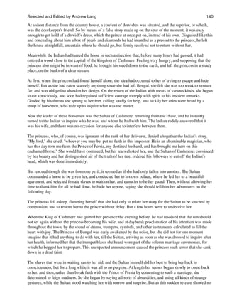 Selected and Edited by Andrew Lang                                                                             140

At a short distance from the country house, a convent of dervishes was situated, and the superior, or scheih,
was the doorkeeper's friend. So by means of a false story made up on the spur of the moment, it was easy
enough to get hold of a dervish's dress, which the prince at once put on, instead of his own. Disguised like this
and concealing about him a box of pearls and diamonds he had intended as a present to the princess, he left
the house at nightfall, uncertain where he should go, but firmly resolved not to return without her.

Meanwhile the Indian had turned the horse in such a direction that, before many hours had passed, it had
entered a wood close to the capital of the kingdom of Cashmere. Feeling very hungry, and supposing that the
princess also might be in want of food, he brought his steed down to the earth, and left the princess in a shady
place, on the banks of a clear stream.

At first, when the princess had found herself alone, the idea had occurred to her of trying to escape and hide
herself. But as she had eaten scarcely anything since she had left Bengal, she felt she was too weak to venture
far, and was obliged to abandon her design. On the return of the Indian with meats of various kinds, she began
to eat voraciously, and soon had regained sufficient courage to reply with spirit to his insolent remarks.
Goaded by his threats she sprang to her feet, calling loudly for help, and luckily her cries were heard by a
troop of horsemen, who rode up to inquire what was the matter.

Now the leader of these horsemen was the Sultan of Cashmere, returning from the chase, and he instantly
turned to the Indian to inquire who he was, and whom he had with him. The Indian rudely answered that it
was his wife, and there was no occasion for anyone else to interfere between them.

The princess, who, of course, was ignorant of the rank of her deliverer, denied altogether the Indian's story.
"My lord," she cried, "whoever you may be, put no faith in this impostor. He is an abominable magician, who
has this day torn me from the Prince of Persia, my destined husband, and has brought me here on this
enchanted horse." She would have continued, but her tears choked her, and the Sultan of Cashmere, convinced
by her beauty and her distinguished air of the truth of her tale, ordered his followers to cut off the Indian's
head, which was done immediately.

But rescued though she was from one peril, it seemed as if she had only fallen into another. The Sultan
commanded a horse to be given her, and conducted her to his own palace, where he led her to a beautiful
apartment, and selected female slaves to wait on her, and eunuchs to be her guard. Then, without allowing her
time to thank him for all he had done, he bade her repose, saying she should tell him her adventures on the
following day.

The princess fell asleep, flattering herself that she had only to relate her story for the Sultan to be touched by
compassion, and to restore her to the prince without delay. But a few hours were to undeceive her.

When the King of Cashmere had quitted her presence the evening before, he had resolved that the sun should
not set again without the princess becoming his wife, and at daybreak proclamation of his intention was made
throughout the town, by the sound of drums, trumpets, cymbals, and other instruments calculated to fill the
heart with joy. The Princess of Bengal was early awakened by the noise, but she did not for one moment
imagine that it had anything to do with her, till the Sultan, arriving as soon as she was dressed to inquire after
her health, informed her that the trumpet blasts she heard were part of the solemn marriage ceremonies, for
which he begged her to prepare. This unexpected announcement caused the princess such terror that she sank
down in a dead faint.

The slaves that were in waiting ran to her aid, and the Sultan himself did his best to bring her back to
consciousness, but for a long while it was all to no purpose. At length her senses began slowly to come back
to her, and then, rather than break faith with the Prince of Persia by consenting to such a marriage, she
determined to feign madness. So she began by saying all sorts of absurdities, and using all kinds of strange
gestures, while the Sultan stood watching her with sorrow and surprise. But as this sudden seizure showed no
 
