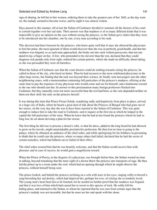 Selected and Edited by Andrew Lang                                                                            141
sign of abating, he left her to her women, ordering them to take the greatest care of her. Still, as the day went
on, the malady seemed to become worse, and by night it was almost violent.

Days passed in this manner, till at last the Sultan of Cashmere decided to summon all the doctors of his court
to consult together over her sad state. Their answer was that madness is of so many different kinds that it was
impossible to give an opinion on the case without seeing the princess, so the Sultan gave orders that they were
to be introduced into her chamber, one by one, every man according to his rank.

This decision had been foreseen by the princess, who knew quite well that if once she allowed the physicians
to feel her pulse, the most ignorant of them would discover that she was in perfectly good health, and that her
madness was feigned, so as each man approached, she broke out into such violent paroxysms, that not one
dared to lay a finger on her. A few, who pretended to be cleverer than the rest, declared that they could
diagnose sick people only from sight, ordered her certain potions, which she made no difficulty about taking,
as she was persuaded they were all harmless.

When the Sultan of Cashmere saw that the court doctors could do nothing towards curing the princess, he
called in those of the city, who fared no better. Then he had recourse to the most celebrated physicians in the
other large towns, but finding that the task was beyond their science, he finally sent messengers into the other
neighbouring states, with a memorandum containing full particulars of the princess's madness, offering at the
same time to pay the expenses of any physician who would come and see for himself, and a handsome reward
to the one who should cure her. In answer to this proclamation many foreign professors flocked into
Cashmere, but they naturally were not more successful than the rest had been, as the cure depended neither on
them nor their skill, but only on the princess herself.

It was during this time that Prince Firouz Schah, wandering sadly and hopelessly from place to place, arrived
in a large city of India, where he heard a great deal of talk about the Princess of Bengal who had gone out of
her senses, on the very day that she was to have been married to the Sultan of Cashmere. This was quite
enough to induce him to take the road to Cashmere, and to inquire at the first inn at which he lodged in the
capital the full particulars of the story. When he knew that he had at last found the princess whom he had so
long lost, he set about devising a plan for her rescue.

The first thing he did was to procure a doctor's robe, so that his dress, added to the long beard he had allowed
to grow on his travels, might unmistakably proclaim his profession. He then lost no time in going to the
palace, where he obtained an audience of the chief usher, and while apologising for his boldness in presuming
to think that he could cure the princess, where so many others had failed, declared that he had the secret of
certain remedies, which had hitherto never failed of their effect.

The chief usher assured him that he was heartily welcome, and that the Sultan would receive him with
pleasure; and in case of success, he would gain a magnificent reward.

When the Prince of Persia, in the disguise of a physician, was brought before him, the Sultan wasted no time
in talking, beyond remarking that the mere sight of a doctor threw the princess into transports of rage. He then
led the prince up to a room under the roof, which had an opening through which he might observe the
princess, without himself being seen.

The prince looked, and beheld the princess reclining on a sofa with tears in her eyes, singing softly to herself a
song bewailing her sad destiny, which had deprived her, perhaps for ever, of a being she so tenderly loved.
The young man's heart beat fast as he listened, for he needed no further proof that her madness was feigned,
and that it was love of him which had caused her to resort to this species of trick. He softly left his
hiding-place, and returned to the Sultan, to whom he reported that he was sure from certain signs that the
princess's malady was not incurable, but that he must see her and speak with her alone.
 