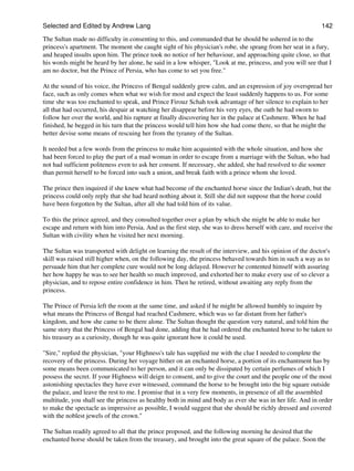 Selected and Edited by Andrew Lang                                                                           142
The Sultan made no difficulty in consenting to this, and commanded that he should be ushered in to the
princess's apartment. The moment she caught sight of his physician's robe, she sprang from her seat in a fury,
and heaped insults upon him. The prince took no notice of her behaviour, and approaching quite close, so that
his words might be heard by her alone, he said in a low whisper, "Look at me, princess, and you will see that I
am no doctor, but the Prince of Persia, who has come to set you free."

At the sound of his voice, the Princess of Bengal suddenly grew calm, and an expression of joy overspread her
face, such as only comes when what we wish for most and expect the least suddenly happens to us. For some
time she was too enchanted to speak, and Prince Firouz Schah took advantage of her silence to explain to her
all that had occurred, his despair at watching her disappear before his very eyes, the oath he had sworn to
follow her over the world, and his rapture at finally discovering her in the palace at Cashmere. When he had
finished, he begged in his turn that the princess would tell him how she had come there, so that he might the
better devise some means of rescuing her from the tyranny of the Sultan.

It needed but a few words from the princess to make him acquainted with the whole situation, and how she
had been forced to play the part of a mad woman in order to escape from a marriage with the Sultan, who had
not had sufficient politeness even to ask her consent. If necessary, she added, she had resolved to die sooner
than permit herself to be forced into such a union, and break faith with a prince whom she loved.

The prince then inquired if she knew what had become of the enchanted horse since the Indian's death, but the
princess could only reply that she had heard nothing about it. Still she did not suppose that the horse could
have been forgotten by the Sultan, after all she had told him of its value.

To this the prince agreed, and they consulted together over a plan by which she might be able to make her
escape and return with him into Persia. And as the first step, she was to dress herself with care, and receive the
Sultan with civility when he visited her next morning.

The Sultan was transported with delight on learning the result of the interview, and his opinion of the doctor's
skill was raised still higher when, on the following day, the princess behaved towards him in such a way as to
persuade him that her complete cure would not be long delayed. However he contented himself with assuring
her how happy he was to see her health so much improved, and exhorted her to make every use of so clever a
physician, and to repose entire confidence in him. Then he retired, without awaiting any reply from the
princess.

The Prince of Persia left the room at the same time, and asked if he might be allowed humbly to inquire by
what means the Princess of Bengal had reached Cashmere, which was so far distant from her father's
kingdom, and how she came to be there alone. The Sultan thought the question very natural, and told him the
same story that the Princess of Bengal had done, adding that he had ordered the enchanted horse to be taken to
his treasury as a curiosity, though he was quite ignorant how it could be used.

"Sire," replied the physician, "your Highness's tale has supplied me with the clue I needed to complete the
recovery of the princess. During her voyage hither on an enchanted horse, a portion of its enchantment has by
some means been communicated to her person, and it can only be dissipated by certain perfumes of which I
possess the secret. If your Highness will deign to consent, and to give the court and the people one of the most
astonishing spectacles they have ever witnessed, command the horse to be brought into the big square outside
the palace, and leave the rest to me. I promise that in a very few moments, in presence of all the assembled
multitude, you shall see the princess as healthy both in mind and body as ever she was in her life. And in order
to make the spectacle as impressive as possible, I would suggest that she should be richly dressed and covered
with the noblest jewels of the crown."

The Sultan readily agreed to all that the prince proposed, and the following morning he desired that the
enchanted horse should be taken from the treasury, and brought into the great square of the palace. Soon the
 
