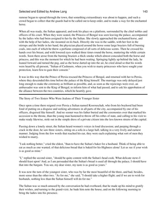 Selected and Edited by Andrew Lang                                                                             143
rumour began to spread through the town, that something extraordinary was about to happen, and such a
crowd began to collect that the guards had to be called out to keep order, and to make a way for the enchanted
horse.

When all was ready, the Sultan appeared, and took his place on a platform, surrounded by the chief nobles and
officers of his court. When they were seated, the Princess of Bengal was seen leaving the palace, accompanied
by the ladies who had been assigned to her by the Sultan. She slowly approached the enchanted horse, and
with the help of her ladies, she mounted on its back. Directly she was in the saddle, with her feet in the
stirrups and the bridle in her hand, the physician placed around the horse some large braziers full of burning
coals, into each of which he threw a perfume composed of all sorts of delicious scents. Then he crossed his
hands over his breast, and with lowered eyes walked three times round the horse, muttering the while certain
words. Soon there arose from the burning braziers a thick smoke which almost concealed both the horse and
princess, and this was the moment for which he had been waiting. Springing lightly up behind the lady, he
leaned forward and turned the peg, and as the horse darted up into the air, he cried aloud so that his words
were heard by all present, "Sultan of Cashmere, when you wish to marry princesses who have sought your
protection, learn first to gain their consent."

It was in this way that the Prince of Persia rescued the Princess of Bengal, and returned with her to Persia,
where they descended this time before the palace of the King himself. The marriage was only delayed just
long enough to make the ceremony as brilliant as possible, and, as soon as the rejoicings were over, an
ambassador was sent to the King of Bengal, to inform him of what had passed, and to ask his approbation of
the alliance between the two countries, which he heartily gave.

The Story of Two Sisters Who Were Jealous of Their Younger Sister

Once upon a time there reigned over Persia a Sultan named Kosrouschah, who from his boyhood had been
fond of putting on a disguise and seeking adventures in all parts of the city, accompanied by one of his
officers, disguised like himself. And no sooner was his father buried and the ceremonies over that marked his
accession to the throne, than the young man hastened to throw off his robes of state, and calling to his vizir to
make ready likewise, stole out in the simple dress of a private citizen into the less known streets of the capital.

Passing down a lonely street, the Sultan heard women's voices in loud discussion; and peeping through a
crack in the door, he saw three sisters, sitting on a sofa in a large hall, talking in a very lively and earnest
manner. Judging from the few words that reached his ear, they were each explaining what sort of men they
wished to marry.

"I ask nothing better," cried the eldest, "than to have the Sultan's baker for a husband. Think of being able to
eat as much as one wanted, of that delicious bread that is baked for his Highness alone! Let us see if your wish
is as good as mine."

"I," replied the second sister, "should be quite content with the Sultan's head cook. What delicate stews I
should feast upon! And, as I am persuaded that the Sultan's bread is used all through the palace, I should have
that into the bargain. You see, my dear sister, my taste is as good as yours."

It was now the turn of the youngest sister, who was by far the most beautiful of the three, and had, besides,
more sense than the other two. "As for me," she said, "I should take a higher flight; and if we are to wish for
husbands, nothing less than the Sultan himself will do for me."

The Sultan was so much amused by the conversation he had overheard, that he made up his mind to gratify
their wishes, and turning to the grand-vizir, he bade him note the house, and on the following morning to
bring the ladies into his presence.
 