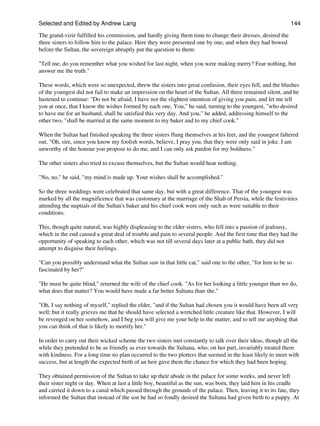 Selected and Edited by Andrew Lang                                                                           144

The grand-vizir fulfilled his commission, and hardly giving them time to change their dresses, desired the
three sisters to follow him to the palace. Here they were presented one by one, and when they had bowed
before the Sultan, the sovereign abruptly put the question to them:

"Tell me, do you remember what you wished for last night, when you were making merry? Fear nothing, but
answer me the truth."

These words, which were so unexpected, threw the sisters into great confusion, their eyes fell, and the blushes
of the youngest did not fail to make an impression on the heart of the Sultan. All three remained silent, and he
hastened to continue: "Do not be afraid, I have not the slightest intention of giving you pain, and let me tell
you at once, that I know the wishes formed by each one. You," he said, turning to the youngest, "who desired
to have me for an husband, shall be satisfied this very day. And you," he added, addressing himself to the
other two, "shall be married at the same moment to my baker and to my chief cook."

When the Sultan had finished speaking the three sisters flung themselves at his feet, and the youngest faltered
out, "Oh, sire, since you know my foolish words, believe, I pray you, that they were only said in joke. I am
unworthy of the honour you propose to do me, and I can only ask pardon for my boldness."

The other sisters also tried to excuse themselves, but the Sultan would hear nothing.

"No, no," he said, "my mind is made up. Your wishes shall be accomplished."

So the three weddings were celebrated that same day, but with a great difference. That of the youngest was
marked by all the magnificence that was customary at the marriage of the Shah of Persia, while the festivities
attending the nuptials of the Sultan's baker and his chief cook were only such as were suitable to their
conditions.

This, though quite natural, was highly displeasing to the elder sisters, who fell into a passion of jealousy,
which in the end caused a great deal of trouble and pain to several people. And the first time that they had the
opportunity of speaking to each other, which was not till several days later at a public bath, they did not
attempt to disguise their feelings.

"Can you possibly understand what the Sultan saw in that little cat," said one to the other, "for him to be so
fascinated by her?"

"He must be quite blind," returned the wife of the chief cook. "As for her looking a little younger than we do,
what does that matter? You would have made a far better Sultana than she."

"Oh, I say nothing of myself," replied the elder, "and if the Sultan had chosen you it would have been all very
well; but it really grieves me that he should have selected a wretched little creature like that. However, I will
be revenged on her somehow, and I beg you will give me your help in the matter, and to tell me anything that
you can think of that is likely to mortify her."

In order to carry out their wicked scheme the two sisters met constantly to talk over their ideas, though all the
while they pretended to be as friendly as ever towards the Sultana, who, on her part, invariably treated them
with kindness. For a long time no plan occurred to the two plotters that seemed in the least likely to meet with
success, but at length the expected birth of an heir gave them the chance for which they had been hoping.

They obtained permission of the Sultan to take up their abode in the palace for some weeks, and never left
their sister night or day. When at last a little boy, beautiful as the sun, was born, they laid him in his cradle
and carried it down to a canal which passed through the grounds of the palace. Then, leaving it to its fate, they
informed the Sultan that instead of the son he had so fondly desired the Sultana had given birth to a puppy. At
 