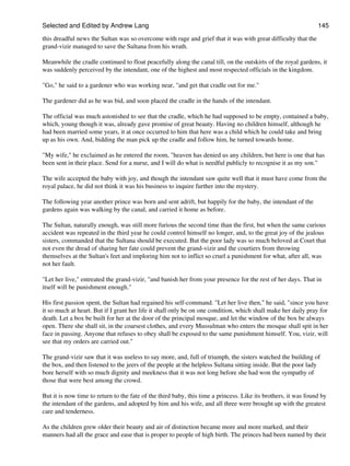 Selected and Edited by Andrew Lang                                                                              145

this dreadful news the Sultan was so overcome with rage and grief that it was with great difficulty that the
grand-vizir managed to save the Sultana from his wrath.

Meanwhile the cradle continued to float peacefully along the canal till, on the outskirts of the royal gardens, it
was suddenly perceived by the intendant, one of the highest and most respected officials in the kingdom.

"Go," he said to a gardener who was working near, "and get that cradle out for me."

The gardener did as he was bid, and soon placed the cradle in the hands of the intendant.

The official was much astonished to see that the cradle, which he had supposed to be empty, contained a baby,
which, young though it was, already gave promise of great beauty. Having no children himself, although he
had been married some years, it at once occurred to him that here was a child which he could take and bring
up as his own. And, bidding the man pick up the cradle and follow him, he turned towards home.

"My wife," he exclaimed as he entered the room, "heaven has denied us any children, but here is one that has
been sent in their place. Send for a nurse, and I will do what is needful publicly to recognise it as my son."

The wife accepted the baby with joy, and though the intendant saw quite well that it must have come from the
royal palace, he did not think it was his business to inquire further into the mystery.

The following year another prince was born and sent adrift, but happily for the baby, the intendant of the
gardens again was walking by the canal, and carried it home as before.

The Sultan, naturally enough, was still more furious the second time than the first, but when the same curious
accident was repeated in the third year he could control himself no longer, and, to the great joy of the jealous
sisters, commanded that the Sultana should be executed. But the poor lady was so much beloved at Court that
not even the dread of sharing her fate could prevent the grand-vizir and the courtiers from throwing
themselves at the Sultan's feet and imploring him not to inflict so cruel a punishment for what, after all, was
not her fault.

"Let her live," entreated the grand-vizir, "and banish her from your presence for the rest of her days. That in
itself will be punishment enough."

His first passion spent, the Sultan had regained his self-command. "Let her live then," he said, "since you have
it so much at heart. But if I grant her life it shall only be on one condition, which shall make her daily pray for
death. Let a box be built for her at the door of the principal mosque, and let the window of the box be always
open. There she shall sit, in the coarsest clothes, and every Mussulman who enters the mosque shall spit in her
face in passing. Anyone that refuses to obey shall be exposed to the same punishment himself. You, vizir, will
see that my orders are carried out."

The grand-vizir saw that it was useless to say more, and, full of triumph, the sisters watched the building of
the box, and then listened to the jeers of the people at the helpless Sultana sitting inside. But the poor lady
bore herself with so much dignity and meekness that it was not long before she had won the sympathy of
those that were best among the crowd.

But it is now time to return to the fate of the third baby, this time a princess. Like its brothers, it was found by
the intendant of the gardens, and adopted by him and his wife, and all three were brought up with the greatest
care and tenderness.

As the children grew older their beauty and air of distinction became more and more marked, and their
manners had all the grace and ease that is proper to people of high birth. The princes had been named by their
 