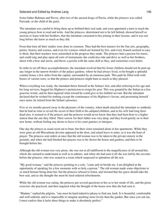 Selected and Edited by Andrew Lang                                                                           146

foster-father Bahman and Perviz, after two of the ancient kings of Persia, while the princess was called
Parizade, or the child of the genii.

The intendant was careful to bring them up as befitted their real rank, and soon appointed a tutor to teach the
young princes how to read and write. And the princess, determined not to be left behind, showed herself so
anxious to learn with her brothers, that the intendant consented to her joining in their lessons, and it was not
long before she knew as much as they did.

From that time all their studies were done in common. They had the best masters for the fine arts, geography,
poetry, history and science, and even for sciences which are learned by few, and every branch seemed so easy
to them, that their teachers were astonished at the progress they made. The princess had a passion for music,
and could sing and play upon all sorts of instruments she could also ride and drive as well as her brothers,
shoot with a bow and arrow, and throw a javelin with the same skill as they, and sometimes even better.

In order to set off these accomplishments, the intendant resolved that his foster children should not be pent up
any longer in the narrow borders of the palace gardens, where he had always lived, so he bought a splendid
country house a few miles from the capital, surrounded by an immense park. This park he filled with wild
beasts of various sorts, so that the princes and princess might hunt as much as they pleased.

When everything was ready, the intendant threw himself at the Sultan's feet, and after referring to his age and
his long services, begged his Highness's permission to resign his post. This was granted by the Sultan in a few
gracious words, and he then inquired what reward he could give to his faithful servant. But the intendant
declared that he wished for nothing except the continuance of his Highness's favour, and prostrating himself
once more, he retired from the Sultan's presence.

Five or six months passed away in the pleasures of the country, when death attacked the intendant so suddenly
that he had no time to reveal the secret of their birth to his adopted children, and as his wife had long been
dead also, it seemed as if the princes and the princess would never know that they had been born to a higher
station than the one they filled. Their sorrow for their father was very deep, and they lived quietly on in their
new home, without feeling any desire to leave it for court gaieties or intrigues.

One day the princes as usual went out to hunt, but their sister remained alone in her apartments. While they
were gone an old Mussulman devotee appeared at the door, and asked leave to enter, as it was the hour of
prayer. The princess sent orders at once that the old woman was to be taken to the private oratory in the
grounds, and when she had finished her prayers was to be shown the house and gardens, and then to be
brought before her.

Although the old woman was very pious, she was not at all indifferent to the magnificence of all around her,
which she seemed to understand as well as to admire, and when she had seen it all she was led by the servants
before the princess, who was seated in a room which surpassed in splendour all the rest.

"My good woman," said the princess pointing to a sofa, "come and sit beside me. I am delighted at the
opportunity of speaking for a few moments with so holy a person." The old woman made some objections to
so much honour being done her, but the princess refused to listen, and insisted that her guest should take the
best seat, and as she thought she must be tired ordered refreshments.

While the old woman was eating, the princess put several questions to her as to her mode of life, and the pious
exercises she practiced, and then inquired what she thought of the house now that she had seen it.

"Madam," replied the pilgrim, "one must be hard indeed to please to find any fault. It is beautiful, comfortable
and well ordered, and it is impossible to imagine anything more lovely than the garden. But since you ask me,
I must confess that it lacks three things to make it absolutely perfect."
 