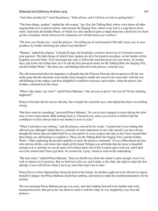 Selected and Edited by Andrew Lang                                                                              147

"And what can they be?" cried the princess. "Only tell me, and I will lose no time in getting them."

"The three things, madam," replied the old woman, "are, first, the Talking Bird, whose voice draws all other
singing birds to it, to join in chorus. And second, the Singing Tree, where every leaf is a song that is never
silent. And lastly the Golden Water, of which it is only needful to pour a single drop into a basin for it to shoot
up into a fountain, which will never be exhausted, nor will the basin ever overflow."

"Oh, how can I thank you," cried the princess, "for telling me of such treasures! But add, I pray you, to your
goodness by further informing me where I can find them."

"Madam," replied the pilgrim, "I should ill repay the hospitality you have shown me if I refused to answer
your question. The three things of which I have spoken are all to be found in one place, on the borders of this
kingdom, towards India. Your messenger has only to follow the road that passes by your house, for twenty
days, and at the end of that time, he is to ask the first person he meets for the Talking Bird, the Singing Tree,
and the Golden Water." She then rose, and bidding farewell to the princess, went her way.

The old woman had taken her departure so abruptly that the Princess Parizade did not perceive till she was
really gone that the directions were hardly clear enough to enable the search to be successful. And she was
still thinking of the subject, and how delightful it would be to possess such rarities, when the princes, her
brothers, returned from the chase.

"What is the matter, my sister?" asked Prince Bahman; "why are you so grave? Are you ill? Or has anything
happened?"

Princess Parizade did not answer directly, but at length she raised her eyes, and replied that there was nothing
wrong.

"But there must be something," persisted Prince Bahman, "for you to have changed so much during the short
time we have been absent. Hide nothing from us, I beseech you, unless you wish us to believe that the
confidence we have always had in one another is now to cease."

"When I said that it was nothing," said the princess, moved by his words, "I meant that it was nothing that
affected you, although I admit that it is certainly of some importance to me. Like myself, you have always
thought this house that our father built for us was perfect in every respect, but only to-day I have learned that
three things are still lacking to complete it. These are the Talking Bird, the Singing Tree, and the Golden
Water." After explaining the peculiar qualities of each, the princess continued: "It was a Mussulman devotee
who told me all this, and where they might all be found. Perhaps you will think that the house is beautiful
enough as it is, and that we can do quite well without them; but in this I cannot agree with you, and I shall
never be content until I have got them. So counsel me, I pray, whom to send on the undertaking."

"My dear sister," replied Prince Bahman, "that you should care about the matter is quite enough, even if we
took no interest in it ourselves. But we both feel with you, and I claim, as the elder, the right to make the first
attempt, if you will tell me where I am to go, and what steps I am to take."

Prince Perviz at first objected that, being the head of the family, his brother ought not to be allowed to expose
himself to danger; but Prince Bahman would hear nothing, and retired to make the needful preparations for his
journey.

The next morning Prince Bahman got up very early, and after bidding farewell to his brother and sister,
mounted his horse. But just as he was about to touch it with his whip, he was stopped by a cry from the
princess.
 