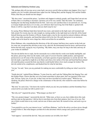 Selected and Edited by Andrew Lang                                                                            148
"Oh, perhaps after all you may never come back; one never can tell what accidents may happen. Give it up, I
implore you, for I would a thousand times rather lose the Talking Bird, and the Singing Tree and the Golden
Water, than that you should run into danger."

"My dear sister," answered the prince, "accidents only happen to unlucky people, and I hope that I am not one
of them. But as everything is uncertain, I promise you to be very careful. Take this knife," he continued,
handing her one that hung sheathed from his belt, "and every now and then draw it out and look at it. As long
as it keeps bright and clean as it is to-day, you will know that I am living; but if the blade is spotted with
blood, it will be a sign that I am dead, and you shall weep for me."

So saying, Prince Bahman bade them farewell once more, and started on the high road, well mounted and
fully armed. For twenty days he rode straight on, turning neither to the right hand nor to the left, till he found
himself drawing near the frontiers of Persia. Seated under a tree by the wayside he noticed a hideous old man,
with a long white moustache, and beard that almost fell to his feet. His nails had grown to an enormous
length, and on his head he wore a huge hat, which served him for an umbrella.

Prince Bahman, who, remembering the directions of the old woman, had been since sunrise on the look-out
for some one, recognised the old man at once to be a dervish. He dismounted from his horse, and bowed low
before the holy man, saying by way of greeting, "My father, may your days be long in the land, and may all
your wishes be fulfilled!"

The dervish did his best to reply, but his moustache was so thick that his words were hardly intelligible, and
the prince, perceiving what was the matter, took a pair of scissors from his saddle pockets, and requested
permission to cut off some of the moustache, as he had a question of great importance to ask the dervish. The
dervish made a sign that he might do as he liked, and when a few inches of his hair and beard had been pruned
all round the prince assured the holy man that he would hardly believe how much younger he looked. The
dervish smiled at his compliments, and thanked him for what he had done.

"Let me," he said, "show you my gratitude for making me more comfortable by telling me what I can do for
you."

"Gentle dervish," replied Prince Bahman, "I come from far, and I seek the Talking Bird, the Singing Tree, and
the Golden Water. I know that they are to be found somewhere in these parts, but I am ignorant of the exact
spot. Tell me, I pray you, if you can, so that I may not have travelled on a useless quest." While he was
speaking, the prince observed a change in the countenance of the dervish, who waited for some time before he
made reply.

"My lord," he said at last, "I do know the road for which you ask, but your kindness and the friendship I have
conceived for you make me loth to point it out."

"But why not?" inquired the prince. "What danger can there be?"

"The very greatest danger," answered the dervish. "Other men, as brave as you, have ridden down this road,
and have put me that question. I did my best to turn them also from their purpose, but it was of no use. Not
one of them would listen to my words, and not one of them came back. Be warned in time, and seek to go no
further."

"I am grateful to you for your interest in me," said Prince Bahman, "and for the advice you have given, though
I cannot follow it. But what dangers can there be in the adventure which courage and a good sword cannot
meet?"

"And suppose," answered the dervish, "that your enemies are invisible, how then?"
 