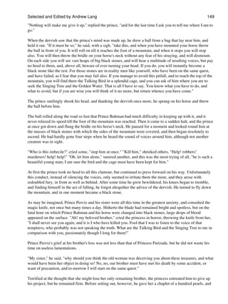 Selected and Edited by Andrew Lang                                                                             149
"Nothing will make me give it up," replied the prince, "and for the last time I ask you to tell me where I am to
go."

When the dervish saw that the prince's mind was made up, he drew a ball from a bag that lay near him, and
held it out. "If it must be so," he said, with a sigh, "take this, and when you have mounted your horse throw
the ball in front of you. It will roll on till it reaches the foot of a mountain, and when it stops you will stop
also. You will then throw the bridle on your horse's neck without any fear of his straying, and will dismount.
On each side you will see vast heaps of big black stones, and will hear a multitude of insulting voices, but pay
no heed to them, and, above all, beware of ever turning your head. If you do, you will instantly become a
black stone like the rest. For those stones are in reality men like yourself, who have been on the same quest,
and have failed, as I fear that you may fail also. If you manage to avoid this pitfall, and to reach the top of the
mountain, you will find there the Talking Bird in a splendid cage, and you can ask of him where you are to
seek the Singing Tree and the Golden Water. That is all I have to say. You know what you have to do, and
what to avoid, but if you are wise you will think of it no more, but return whence you have come."

The prince smilingly shook his head, and thanking the dervish once more, he sprang on his horse and threw
the ball before him.

The ball rolled along the road so fast that Prince Bahman had much difficulty in keeping up with it, and it
never relaxed its speed till the foot of the mountain was reached. Then it came to a sudden halt, and the prince
at once got down and flung the bridle on his horse's neck. He paused for a moment and looked round him at
the masses of black stones with which the sides of the mountain were covered, and then began resolutely to
ascend. He had hardly gone four steps when he heard the sound of voices around him, although not another
creature was in sight.

"Who is this imbecile?" cried some, "stop him at once." "Kill him," shrieked others, "Help! robbers!
murderers! help! help!" "Oh, let him alone," sneered another, and this was the most trying of all, "he is such a
beautiful young man; I am sure the bird and the cage must have been kept for him."

At first the prince took no heed to all this clamour, but continued to press forward on his way. Unfortunately
this conduct, instead of silencing the voices, only seemed to irritate them the more, and they arose with
redoubled fury, in front as well as behind. After some time he grew bewildered, his knees began to tremble,
and finding himself in the act of falling, he forgot altogether the advice of the dervish. He turned to fly down
the mountain, and in one moment became a black stone.

As may be imagined, Prince Perviz and his sister were all this time in the greatest anxiety, and consulted the
magic knife, not once but many times a day. Hitherto the blade had remained bright and spotless, but on the
fatal hour on which Prince Bahman and his horse were changed into black stones, large drops of blood
appeared on the surface. "Ah! my beloved brother," cried the princess in horror, throwing the knife from her,
"I shall never see you again, and it is I who have killed you. Fool that I was to listen to the voice of that
temptress, who probably was not speaking the truth. What are the Talking Bird and the Singing Tree to me in
comparison with you, passionately though I long for them!"

Prince Perviz's grief at his brother's loss was not less than that of Princess Parizade, but he did not waste his
time on useless lamentations.

"My sister," he said, "why should you think the old woman was deceiving you about these treasures, and what
would have been her object in doing so! No, no, our brother must have met his death by some accident, or
want of precaution, and to-morrow I will start on the same quest."

Terrified at the thought that she might lose her only remaining brother, the princess entreated him to give up
his project, but he remained firm. Before setting out, however, he gave her a chaplet of a hundred pearls, and
 