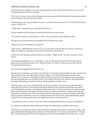 Selected and Edited by Andrew Lang                                                                                  15

The Greek king was naturally very weak, and did not perceive the wicked intention of his vizir, nor was he
firm enough to keep to his first resolution.

"Well, vizir," he said, "you are right. Perhaps he did come to take my life. He might do it by the mere smell of
one of his drugs. I must see what can be done."

"The best means, sire, to put your life in security, is to send for him at once, and to cut off his head directly he
comes," said the vizir.

"I really think," replied the king, "that will be the best way."

He then ordered one of his ministers to fetch the physician, who came at once.

"I have had you sent for," said the king, "in order to free myself from you by taking your life."

The physician was beyond measure astonished when he heard he was to die.

"What crimes have I committed, your majesty?"

"I have learnt," replied the king, "that you are a spy, and intend to kill me. But I will be first, and kill you.
Strike," he added to an executioner who was by, "and rid me of this assassin."

At this cruel order the physician threw himself on his knees. "Spare my life," he cried, "and yours will be
spared."

The fisherman stopped here to say to the genius: "You see what passed between the Greek king and the
physician has just passed between us two. The Greek king," he went on, "had no mercy on him, and the
executioner bound his eyes."

All those present begged for his life, but in vain.

The physician on his knees, and bound, said to the king: "At least let me put my affairs in order, and leave my
books to persons who will make good use of them. There is one which I should like to present to your
majesty. It is very precious, and ought to be kept carefully in your treasury. It contains many curious things
the chief being that when you cut off my head, if your majesty will turn to the sixth leaf, and read the third
line of the left-hand page, my head will answer all the questions you like to ask it."

The king, eager to see such a wonderful thing, put off his execution to the next day, and sent him under a
strong guard to his house. There the physician put his affairs in order, and the next day there was a great
crowd assembled in the hall to see his death, and the doings after it. The physician went up to the foot of the
throne with a large book in his hand. He carried a basin, on which he spread the covering of the book, and
presenting it to the king, said: "Sire, take this book, and when my head is cut off, let it be placed in the basin
on the covering of this book; as soon as it is there, the blood will cease to flow. Then open the book, and my
head will answer your questions. But, sire, I implore your mercy, for I am innocent."

"Your prayers are useless, and if it were only to hear your head speak when you are dead, you should die."

So saying, he took the book from the physician's hands, and ordered the executioner to do his duty.

The head was so cleverly cut off that it fell into the basin, and directly the blood ceased to flow. Then, to the
great astonishment of the king, the eyes opened, and the head said, "Your majesty, open the book." The king
did so, and finding that the first leaf stuck against the second, he put his finger in his mouth, to turn it more
 