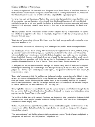 Selected and Edited by Andrew Lang                                                                             151

So the dervish repeated his tale, and dwelt more firmly than before on the clamour of the voices, the horrors of
the black stones, which were once living men, and the difficulties of climbing the mountain; and pointed out
that the chief means of success was never to look behind till you had the cage in your grasp.

"As far as I can see," said the princess, "the first thing is not to mind the tumult of the voices that follow you
till you reach the cage, and then never to look behind. As to this, I think I have enough self-control to look
straight before me; but as it is quite possible that I might be frightened by the voices, as even the boldest men
have been, I will stop up my ears with cotton, so that, let them make as much noise as they like, I shall hear
nothing."

"Madam," cried the dervish, "out of all the number who have asked me the way to the mountain, you are the
first who has ever suggested such a means of escaping the danger! It is possible that you may succeed, but all
the same, the risk is great."

"Good dervish," answered the princess, "I feel in my heart that I shall succeed, and it only remains for me to
ask you the way I am to go."

Then the dervish said that it was useless to say more, and he gave her the ball, which she flung before her.

The first thing the princess did on arriving at the mountain was to stop her ears with cotton, and then, making
up her mind which was the best way to go, she began her ascent. In spite of the cotton, some echoes of the
voices reached her ears, but not so as to trouble her. Indeed, though they grew louder and more insulting the
higher she climbed, the princess only laughed, and said to herself that she certainly would not let a few rough
words stand between her and the goal. At last she perceived in the distance the cage and the bird, whose voice
joined itself in tones of thunder to those of the rest: "Return, return! never dare to come near me."

At the sight of the bird, the princess hastened her steps, and without vexing herself at the noise which by this
time had grown deafening, she walked straight up to the cage, and seizing it, she said: "Now, my bird, I have
got you, and I shall take good care that you do not escape." As she spoke she took the cotton from her ears, for
it was needed no longer.

"Brave lady," answered the bird, "do not blame me for having joined my voice to those who did their best to
preserve my freedom. Although confined in a cage, I was content with my lot, but if I must become a slave, I
could not wish for a nobler mistress than one who has shown so much constancy, and from this moment I
swear to serve you faithfully. Some day you will put me to the proof, for I know who you are better than you
do yourself. Meanwhile, tell me what I can do, and I will obey you."

"Bird," replied the princess, who was filled with a joy that seemed strange to herself when she thought that the
bird had cost her the lives of both her brothers. "bird, let me first thank you for your good will, and then let me
ask you where the Golden Water is to be found."

The bird described the place, which was not far distant, and the princess filled a small silver flask that she had
brought with her for the purpose. She then returned to the cage, and said: "Bird, there is still something else,
where shall I find the Singing Tree?"

"Behind you, in that wood," replied the bird, and the princess wandered through the wood, till a sound of the
sweetest voices told her she had found what she sought. But the tree was tall and strong, and it was hopeless
to think of uprooting it.

"You need not do that," said the bird, when she had returned to ask counsel. "Break off a twig, and plant it in
your garden, and it will take root, and grow into a magnificent tree."
 