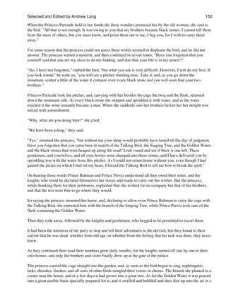Selected and Edited by Andrew Lang                                                                            152

When the Princess Parizade held in her hands the three wonders promised her by the old woman, she said to
the bird: "All that is not enough. It was owing to you that my brothers became black stones. I cannot tell them
from the mass of others, but you must know, and point them out to me, I beg you, for I wish to carry them
away."

For some reason that the princess could not guess these words seemed to displease the bird, and he did not
answer. The princess waited a moment, and then continued in severe tones, "Have you forgotten that you
yourself said that you are my slave to do my bidding, and also that your life is in my power?"

"No, I have not forgotten," replied the bird, "but what you ask is very difficult. However, I will do my best. If
you look round," he went on, "you will see a pitcher standing near. Take it, and, as you go down the
mountain, scatter a little of the water it contains over every black stone and you will soon find your two
brothers."

Princess Parizade took the pitcher, and, carrying with her besides the cage the twig and the flask, returned
down the mountain side. At every black stone she stopped and sprinkled it with water, and as the water
touched it the stone instantly became a man. When she suddenly saw her brothers before her her delight was
mixed with astonishment.

"Why, what are you doing here?" she cried.

"We have been asleep," they said.

"Yes," returned the princess, "but without me your sleep would probably have lasted till the day of judgment.
Have you forgotten that you came here in search of the Talking Bird, the Singing Tree, and the Golden Water,
and the black stones that were heaped up along the road? Look round and see if there is one left. These
gentlemen, and yourselves, and all your horses were changed into these stones, and I have delivered you by
sprinkling you with the water from this pitcher. As I could not return home without you, even though I had
gained the prizes on which I had set my heart, I forced the Talking Bird to tell me how to break the spell."

On hearing these words Prince Bahman and Prince Perviz understood all they owed their sister, and the
knights who stood by declared themselves her slaves and ready to carry out her wishes. But the princess,
while thanking them for their politeness, explained that she wished for no company but that of her brothers,
and that the rest were free to go where they would.

So saying the princess mounted her horse, and, declining to allow even Prince Bahman to carry the cage with
the Talking Bird, she entrusted him with the branch of the Singing Tree, while Prince Perviz took care of the
flask containing the Golden Water.

Then they rode away, followed by the knights and gentlemen, who begged to be permitted to escort them.

It had been the intention of the party to stop and tell their adventures to the dervish, but they found to their
sorrow that he was dead, whether from old age, or whether from the feeling that his task was done, they never
knew.

As they continued their road their numbers grew daily smaller, for the knights turned off one by one to their
own homes, and only the brothers and sister finally drew up at the gate of the palace.

The princess carried the cage straight into the garden, and, as soon as the bird began to sing, nightingales,
larks, thrushes, finches, and all sorts of other birds mingled their voices in chorus. The branch she planted in a
corner near the house, and in a few days it had grown into a great tree. As for the Golden Water it was poured
into a great marble basin specially prepared for it, and it swelled and bubbled and then shot up into the air in a
 