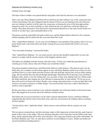 Selected and Edited by Andrew Lang                                                                            153

fountain twenty feet high.

The fame of these wonders soon spread abroad, and people came from far and near to see and admire.

After a few days Prince Bahman and Prince Perviz fell back into their ordinary way of life, and passed most
of their time hunting. One day it happened that the Sultan of Persia was also hunting in the same direction,
and, not wishing to interfere with his sport, the young men, on hearing the noise of the hunt approaching,
prepared to retire, but, as luck would have it, they turned into the very path down which the Sultan was
coming. They threw themselves from their horses and prostrated themselves to the earth, but the Sultan was
curious to see their faces, and commanded them to rise.

The princes stood up respectfully, but quite at their ease, and the Sultan looked at them for a few moments
without speaking, then he asked who they were and where they lived.

"Sire," replied Prince Bahman, "we are sons of your Highness's late intendant of the gardens, and we live in a
house that he built a short time before his death, waiting till an occasion should offer itself to serve your
Highness."

"You seem fond of hunting," answered the Sultan.

"Sire," replied Prince Bahman, "it is our usual exercise, and one that should be neglected by no man who
expects to comply with the ancient customs of the kingdom and bear arms."

The Sultan was delighted with this remark, and said at once, "In that case I shall take great pleasure in
watching you. Come, choose what sort of beasts you would like to hunt."

The princes jumped on their horses and followed the Sultan at a little distance. They had not gone very far
before they saw a number of wild animals appear at once, and Prince Bahman started to give chase to a lion
and Prince Perviz to a bear. Both used their javelins with such skill that, directly they arrived within striking
range, the lion and the bear fell, pierced through and through. Then Prince Perviz pursued a lion and Prince
Bahman a bear, and in a very few minutes they, too, lay dead. As they were making ready for a third assault
the Sultan interfered, and, sending one of his officials to summon them, he said smiling, "If I let you go on,
there will soon be no beasts left to hunt. Besides, your courage and manners have so won my heart that I will
not have you expose yourselves to further danger. I am convinced that some day or other I shall find you
useful as well as agreeable."

He then gave them a warm invitation to stay with him altogether, but with many thanks for the honour done
them, they begged to be excused, and to be suffered to remain at home.

The Sultan who was not accustomed to see his offers rejected inquired their reasons, and Prince Bahman
explained that they did not wish to leave their sister, and were accustomed to do nothing without consulting
all three together.

"Ask her advice, then," replied the Sultan, "and to-morrow come and hunt with me, and give me your
answer."

The two princes returned home, but their adventure made so little impression on them that they quite forgot to
speak to their sister on the subject. The next morning when they went to hunt they met the Sultan in the same
place, and he inquired what advice their sister had given. The young men looked at each other and blushed. At
last Prince Bahman said, "Sire, we must throw ourselves on your Highness's mercy. Neither my brother nor
myself remembered anything about it."
 