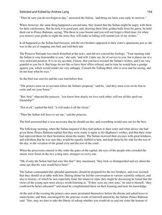 Selected and Edited by Andrew Lang                                                                             154

"Then be sure you do not forget to-day," answered the Sultan, "and bring me back your reply to-morrow."

When, however, the same thing happened a second time, they feared that the Sultan might be angry with them
for their carelessness. But he took it in good part, and, drawing three little golden balls from his purse, he held
them out to Prince Bahman, saying, "Put these in your bosom and you will not forget a third time, for when
you remove your girdle to-night the noise they will make in falling will remind you of my wishes."

It all happened as the Sultan had foreseen, and the two brothers appeared in their sister's apartments just as she
was in the act of stepping into bed, and told their tale.

The Princess Parizade was much disturbed at the news, and did not conceal her feelings. "Your meeting with
the Sultan is very honourable to you," she said, "and will, I dare say, be of service to you, but it places me in a
very awkward position. It is on my account, I know, that you have resisted the Sultan's wishes, and I am very
grateful to you for it. But kings do not like to have their offers refused, and in time he would bear a grudge
against you, which would render me very unhappy. Consult the Talking Bird, who is wise and far-seeing, and
let me hear what he says."

So the bird was sent for and the case laid before him.

"The princes must on no account refuse the Sultan's proposal," said he, "and they must even invite him to
come and see your house."

"But, bird," objected the princess, "you know how dearly we love each other; will not all this spoil our
friendship?"

"Not at all," replied the bird, "it will make it all the closer."

"Then the Sultan will have to see me," said the princess.

The bird answered that it was necessary that he should see her, and everything would turn out for the best.

The following morning, when the Sultan inquired if they had spoken to their sister and what advice she had
given them, Prince Bahman replied that they were ready to agree to his Highness's wishes, and that their sister
had reproved them for their hesitation about the matter. The Sultan received their excuses with great kindness,
and told them that he was sure they would be equally faithful to him, and kept them by his side for the rest of
the day, to the vexation of the grand-vizir and the rest of the court.

When the procession entered in this order the gates of the capital, the eyes of the people who crowded the
streets were fixed on the two young men, strangers to every one.

"Oh, if only the Sultan had had sons like that!" they murmured, "they look so distinguished and are about the
same age that his sons would have been!"

The Sultan commanded that splendid apartments should be prepared for the two brothers, and even insisted
that they should sit at table with him. During dinner he led the conversation to various scientific subjects, and
also to history, of which he was especially fond, but whatever topic they might be discussing he found that the
views of the young men were always worth listening to. "If they were my own sons," he said to himself, "they
could not be better educated!" and aloud he complimented them on their learning and taste for knowledge.

At the end of the evening the princes once more prostrated themselves before the throne and asked leave to
return home; and then, encouraged by the gracious words of farewell uttered by the Sultan, Prince Bahman
said: "Sire, may we dare to take the liberty of asking whether you would do us and our sister the honour of
 