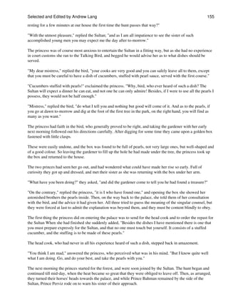 Selected and Edited by Andrew Lang                                                                            155

resting for a few minutes at our house the first time the hunt passes that way?"

"With the utmost pleasure," replied the Sultan; "and as I am all impatience to see the sister of such
accomplished young men you may expect me the day after to-morrow."

The princess was of course most anxious to entertain the Sultan in a fitting way, but as she had no experience
in court customs she ran to the Talking Bird, and begged he would advise her as to what dishes should be
served.

"My dear mistress," replied the bird, "your cooks are very good and you can safely leave all to them, except
that you must be careful to have a dish of cucumbers, stuffed with pearl sauce, served with the first course."

"Cucumbers stuffed with pearls!" exclaimed the princess. "Why, bird, who ever heard of such a dish? The
Sultan will expect a dinner he can eat, and not one he can only admire! Besides, if I were to use all the pearls I
possess, they would not be half enough."

"Mistress," replied the bird, "do what I tell you and nothing but good will come of it. And as to the pearls, if
you go at dawn to-morrow and dig at the foot of the first tree in the park, on the right hand, you will find as
many as you want."

The princess had faith in the bird, who generally proved to be right, and taking the gardener with her early
next morning followed out his directions carefully. After digging for some time they came upon a golden box
fastened with little clasps.

These were easily undone, and the box was found to be full of pearls, not very large ones, but well-shaped and
of a good colour. So leaving the gardener to fill up the hole he had made under the tree, the princess took up
the box and returned to the house.

The two princes had seen her go out, and had wondered what could have made her rise so early. Full of
curiosity they got up and dressed, and met their sister as she was returning with the box under her arm.

"What have you been doing?" they asked, "and did the gardener come to tell you he had found a treasure?"

"On the contrary," replied the princess, "it is I who have found one," and opening the box she showed her
astonished brothers the pearls inside. Then, on the way back to the palace, she told them of her consultation
with the bird, and the advice it had given her. All three tried to guess the meaning of the singular counsel, but
they were forced at last to admit the explanation was beyond them, and they must be content blindly to obey.

The first thing the princess did on entering the palace was to send for the head cook and to order the repast for
the Sultan When she had finished she suddenly added, "Besides the dishes I have mentioned there is one that
you must prepare expressly for the Sultan, and that no one must touch but yourself. It consists of a stuffed
cucumber, and the stuffing is to be made of these pearls."

The head cook, who had never in all his experience heard of such a dish, stepped back in amazement.

"You think I am mad," answered the princess, who perceived what was in his mind. "But I know quite well
what I am doing. Go, and do your best, and take the pearls with you."

The next morning the princes started for the forest, and were soon joined by the Sultan. The hunt began and
continued till mid-day, when the heat became so great that they were obliged to leave off. Then, as arranged,
they turned their horses' heads towards the palace, and while Prince Bahman remained by the side of the
Sultan, Prince Perviz rode on to warn his sister of their approach.
 