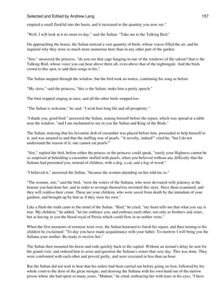 Selected and Edited by Andrew Lang                                                                           157

emptied a small flaskful into the basin, and it increased to the quantity you now see."

"Well, I will look at it no more to-day," said the Sultan. "Take me to the Talking Bird."

On approaching the house, the Sultan noticed a vast quantity of birds, whose voices filled the air, and he
inquired why they were so much more numerous here than in any other part of the garden.

"Sire," answered the princess, "do you see that cage hanging in one of the windows of the saloon? that is the
Talking Bird, whose voice you can hear above them all, even above that of the nightingale. And the birds
crowd to this spot, to add their songs to his."

The Sultan stepped through the window, but the bird took no notice, continuing his song as before.

"My slave," said the princess, "this is the Sultan; make him a pretty speech."

The bird stopped singing at once, and all the other birds stopped too.

"The Sultan is welcome," he said. "I wish him long life and all prosperity."

"I thank you, good bird," answered the Sultan, seating himself before the repast, which was spread at a table
near the window, "and I am enchanted to see in you the Sultan and King of the Birds."

The Sultan, noticing that his favourite dish of cucumber was placed before him, proceeded to help himself to
it, and was amazed to and that the stuffing was of pearls. "A novelty, indeed!" cried he, "but I do not
understand the reason of it; one cannot eat pearls!"

"Sire," replied the bird, before either the princes or the princess could speak, "surely your Highness cannot be
so surprised at beholding a cucumber stuffed with pearls, when you believed without any difficulty that the
Sultana had presented you, instead of children, with a dog, a cat, and a log of wood."

"I believed it," answered the Sultan, "because the women attending on her told me so."

"The women, sire," said the bird, "were the sisters of the Sultana, who were devoured with jealousy at the
honour you had done her, and in order to revenge themselves invented this story. Have them examined, and
they will confess their crime. These are your children, who were saved from death by the intendant of your
gardens, and brought up by him as if they were his own."

Like a flash the truth came to the mind of the Sultan. "Bird," he cried, "my heart tells me that what you say is
true. My children," he added, "let me embrace you, and embrace each other, not only as brothers and sister,
but as having in you the blood royal of Persia which could flow in no nobler veins."

When the first moments of emotion were over, the Sultan hastened to finish his repast, and then turning to his
children he exclaimed: "To-day you have made acquaintance with your father. To-morrow I will bring you the
Sultana your mother. Be ready to receive her."

The Sultan then mounted his horse and rode quickly back to the capital. Without an instant's delay he sent for
the grand-vizir, and ordered him to seize and question the Sultana's sisters that very day. This was done. They
were confronted with each other and proved guilty, and were executed in less than an hour.

But the Sultan did not wait to hear that his orders had been carried out before going on foot, followed by his
whole court to the door of the great mosque, and drawing the Sultana with his own hand out of the narrow
prison where she had spent so many years, "Madam," he cried, embracing her with tears in his eyes, "I have
 