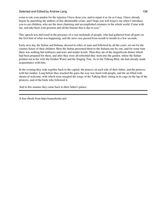 Selected and Edited by Andrew Lang                                                                          158
come to ask your pardon for the injustice I have done you, and to repair it as far as I may. I have already
begun by punishing the authors of this abominable crime, and I hope you will forgive me when I introduce
you to our children, who are the most charming and accomplished creatures in the whole world. Come with
me, and take back your position and all the honour that is due to you."

This speech was delivered in the presence of a vast multitude of people, who had gathered from all parts on
the first hint of what was happening, and the news was passed from mouth to mouth in a few seconds.

Early next day the Sultan and Sultana, dressed in robes of state and followed by all the court, set out for the
country house of their children. Here the Sultan presented them to the Sultana one by one, and for some time
there was nothing but embraces and tears and tender words. Then they ate of the magnificent dinner which
had been prepared for them, and after they were all refreshed they went into the garden, where the Sultan
pointed out to his wife the Golden Water and the Singing Tree. As to the Talking Bird, she had already made
acquaintance with him.

In the evening they rode together back to the capital, the princes on each side of their father, and the princess
with her mother. Long before they reached the gates the way was lined with people, and the air filled with
shouts of welcome, with which were mingled the songs of the Talking Bird, sitting in its cage on the lap of the
princess, and of the birds who followed it.

And in this manner they came back to their father's palace.


A free ebook from http://manybooks.net/
 
