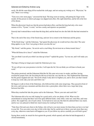Selected and Edited by Andrew Lang                                                                                16

easily. He did the same thing till he reached the sixth page, and not seeing any writing on it, "Physician," he
said, "there is no writing."

"Turn over a few more pages," answered the head. The king went on turning, still putting his finger in his
mouth, till the poison in which each page was dipped took effect. His sight failed him, and he fell at the foot
of his throne.

When the physician's head saw that the poison had taken effect, and that the king had only a few more
minutes to live, "Tyrant," it cried, "see how cruelty and injustice are punished."

Scarcely had it uttered these words than the king died, and the head lost also the little life that had remained in
it.

That is the end of the story of the Greek king, and now let us return to the fisherman and the genius.

"If the Greek king," said the fisherman, "had spared the physician, he would not have thus died. The same
thing applies to you. Now I am going to throw you into the sea."

"My friend," said the genius, "do not do such a cruel thing. Do not treat me as Imma treated Ateca."

"What did Imma do to Ateca?" asked the fisherman.

"Do you think I can tell you while I am shut up in here?" replied the genius. "Let me out, and I will make you
rich."

The hope of being no longer poor made the fisherman give way.

"If you will give me your promise to do this, I will open the lid. I do not think you will dare to break your
word."

The genius promised, and the fisherman lifted the lid. He came out at once in smoke, and then, having
resumed his proper form, the first thing he did was to kick the vase into the sea. This frightened the fisherman,
but the genius laughed and said, "Do not be afraid; I only did it to frighten you, and to show you that I intend
to keep my word; take your nets and follow me."

He began to walk in front of the fisherman, who followed him with some misgivings. They passed in front of
the town, and went up a mountain and then down into a great plain, where there was a large lake lying
between four hills.

When they reached the lake the genius said to the fisherman, "Throw your nets and catch fish."

The fisherman did as he was told, hoping for a good catch, as he saw plenty of fish. What was his
astonishment at seeing that there were four quite different kinds, some white, some red, some blue, and some
yellow. He caught four, one of each colour. As he had never seen any like them he admired them very much,
and he was very pleased to think how much money he would get for them.

"Take these fish and carry them to the Sultan, who will give you more money for them than you have ever had
in your life. You can come every day to fish in this lake, but be careful not to throw your nets more than once
every day, otherwise some harm will happen to you. If you follow my advice carefully you will find it good."

Saying these words, he struck his foot against the ground, which opened, and when he had disappeared, it
closed immediately.
 