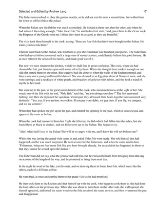 Selected and Edited by Andrew Lang                                                                             17

The fisherman resolved to obey the genius exactly, so he did not cast his nets a second time, but walked into
the town to sell his fish at the palace.

When the Sultan saw the fish he was much astonished. He looked at them one after the other, and when he
had admired them long enough, "Take these fish," he said to his first vizir, "and given them to the clever cook
the Emperor of the Greeks sent me. I think they must be as good as they are beautiful."

The vizir took them himself to the cook, saying, "Here are four fish that have been brought to the Sultan. He
wants you to cook them."

Then he went back to the Sultan, who told him to give the fisherman four hundred gold pieces. The fisherman,
who had never before possessed such a large sum of money at once, could hardly believe his good fortune. He
at once relieved the needs of his family, and made good use of it.

But now we must return to the kitchen, which we shall find in great confusion. The cook, when she had
cleaned the fish, put them in a pan with some oil to fry them. When she thought them cooked enough on one
side she turned them on the other. But scarcely had she done so when the walls of the kitchen opened, and
there came out a young and beautiful damsel. She was dressed in an Egyptian dress of flowered satin, and she
wore earrings, and a necklace of white pearls, and bracelets of gold set with rubies, and she held a wand of
myrtle in her hand.

She went up to the pan, to the great astonishment of the cook, who stood motionless at the sight of her. She
struck one of the fish with her rod, "Fish, fish," said she, "are you doing your duty?" The fish answered
nothing, and then she repeated her question, whereupon they all raised their heads together and answered very
distinctly, "Yes, yes. If you reckon, we reckon. If you pay your debts, we pay ours. If you fly, we conquer,
and we are content."

When they had spoken the girl upset the pan, and entered the opening in the wall, which at once closed, and
appeared the same as before.

When the cook had recovered from her fright she lifted up the fish which had fallen into the ashes, but she
found them as black as cinders, and not fit to serve up to the Sultan. She began to cry.

"Alas! what shall I say to the Sultan? He will be so angry with me, and I know he will not believe me!"

Whilst she was crying the grand-vizir came in and asked if the fish were ready. She told him all that had
happened, and he was much surprised. He sent at once for the fisherman, and when he came said to him,
"Fisherman, bring me four more fish like you have brought already, for an accident has happened to them so
that they cannot be served up to the Sultan."

The fisherman did not say what the genius had told him, but he excused himself from bringing them that day
on account of the length of the way, and he promised to bring them next day.

In the night he went to the lake, cast his nets, and on drawing them in found four fish, which were like the
others, each of a different colour.

He went back at once and carried them to the grand-vizir as he had promised.

He then took them to the kitchen and shut himself up with the cook, who began to cook them as she had done
the four others on the previous day. When she was about to turn them on the other side, the wall opened, the
damsel appeared, addressed the same words to the fish, received the same answer, and then overturned the pan
and disappeared.
 