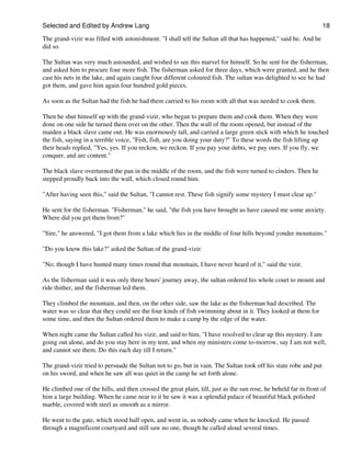 Selected and Edited by Andrew Lang                                                                                18

The grand-vizir was filled with astonishment. "I shall tell the Sultan all that has happened," said he. And he
did so.

The Sultan was very much astounded, and wished to see this marvel for himself. So he sent for the fisherman,
and asked him to procure four more fish. The fisherman asked for three days, which were granted, and he then
cast his nets in the lake, and again caught four different coloured fish. The sultan was delighted to see he had
got them, and gave him again four hundred gold pieces.

As soon as the Sultan had the fish he had them carried to his room with all that was needed to cook them.

Then he shut himself up with the grand-vizir, who began to prepare them and cook them. When they were
done on one side he turned them over on the other. Then the wall of the room opened, but instead of the
maiden a black slave came out. He was enormously tall, and carried a large green stick with which he touched
the fish, saying in a terrible voice, "Fish, fish, are you doing your duty?" To these words the fish lifting up
their heads replied, "Yes, yes. If you reckon, we reckon. If you pay your debts, we pay ours. If you fly, we
conquer, and are content."

The black slave overturned the pan in the middle of the room, and the fish were turned to cinders. Then he
stepped proudly back into the wall, which closed round him.

"After having seen this," said the Sultan, "I cannot rest. These fish signify some mystery I must clear up."

He sent for the fisherman. "Fisherman," he said, "the fish you have brought us have caused me some anxiety.
Where did you get them from?"

"Sire," he answered, "I got them from a lake which lies in the middle of four hills beyond yonder mountains."

"Do you know this lake?" asked the Sultan of the grand-vizir.

"No; though I have hunted many times round that mountain, I have never heard of it," said the vizir.

As the fisherman said it was only three hours' journey away, the sultan ordered his whole court to mount and
ride thither, and the fisherman led them.

They climbed the mountain, and then, on the other side, saw the lake as the fisherman had described. The
water was so clear that they could see the four kinds of fish swimming about in it. They looked at them for
some time, and then the Sultan ordered them to make a camp by the edge of the water.

When night came the Sultan called his vizir, and said to him, "I have resolved to clear up this mystery. I am
going out alone, and do you stay here in my tent, and when my ministers come to-morrow, say I am not well,
and cannot see them. Do this each day till I return."

The grand-vizir tried to persuade the Sultan not to go, but in vain. The Sultan took off his state robe and put
on his sword, and when he saw all was quiet in the camp he set forth alone.

He climbed one of the hills, and then crossed the great plain, till, just as the sun rose, he beheld far in front of
him a large building. When he came near to it he saw it was a splendid palace of beautiful black polished
marble, covered with steel as smooth as a mirror.

He went to the gate, which stood half open, and went in, as nobody came when he knocked. He passed
through a magnificent courtyard and still saw no one, though he called aloud several times.
 