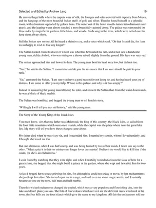 Selected and Edited by Andrew Lang                                                                              19

He entered large halls where the carpets were of silk, the lounges and sofas covered with tapestry from Mecca,
and the hangings of the most beautiful Indian stuffs of gold and silver. Then he found himself in a splendid
room, with a fountain supported by golden lions. The water out of the lions' mouths turned into diamonds and
pearls, and the leaping water almost touched a most beautifully-painted dome. The palace was surrounded on
three sides by magnificent gardens, little lakes, and woods. Birds sang in the trees, which were netted over to
keep them always there.

Still the Sultan saw no one, till he heard a plaintive cry, and a voice which said, "Oh that I could die, for I am
too unhappy to wish to live any longer!"

The Sultan looked round to discover who it was who thus bemoaned his fate, and at last saw a handsome
young man, richly clothed, who was sitting on a throne raised slightly from the ground. His face was very sad.

The sultan approached him and bowed to him. The young man bent his head very low, but did not rise.

"Sire," he said to the Sultan, "I cannot rise and do you the reverence that I am sure should be paid to your
rank."

"Sir," answered the Sultan, "I am sure you have a good reason for not doing so, and having heard your cry of
distress, I am come to offer you my help. Whose is this palace, and why is it thus empty?"

Instead of answering the young man lifted up his robe, and showed the Sultan that, from the waist downwards,
he was a block of black marble.

The Sultan was horrified, and begged the young man to tell him his story.

"Willingly I will tell you my sad history," said the young man.

The Story of the Young King of the Black Isles

You must know, sire, that my father was Mahmoud, the king of this country, the Black Isles, so called from
the four little mountains which were once islands, while the capital was the place where now the great lake
lies. My story will tell you how these changes came about.

My father died when he was sixty-six, and I succeeded him. I married my cousin, whom I loved tenderly, and
I thought she loved me too.

But one afternoon, when I was half asleep, and was being fanned by two of her maids, I heard one say to the
other, "What a pity it is that our mistress no longer loves our master! I believe she would like to kill him if she
could, for she is an enchantress."

I soon found by watching that they were right, and when I mortally wounded a favourite slave of hers for a
great crime, she begged that she might build a palace in the garden, where she wept and bewailed him for two
years.

At last I begged her to cease grieving for him, for although he could not speak or move, by her enchantments
she just kept him alive. She turned upon me in a rage, and said over me some magic words, and I instantly
became as you see me now, half man and half marble.

Then this wicked enchantress changed the capital, which was a very populous and flourishing city, into the
lake and desert plain you saw. The fish of four colours which are in it are the different races who lived in the
town; the four hills are the four islands which give the name to my kingdom. All this the enchantress told me
 
