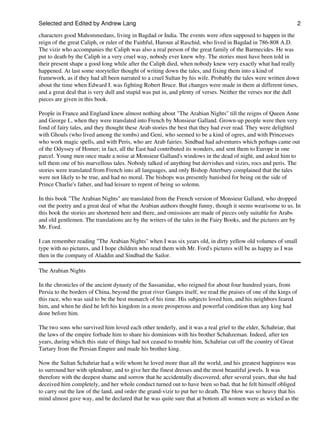 Selected and Edited by Andrew Lang                                                                                 2
characters good Mahommedans, living in Bagdad or India. The events were often supposed to happen in the
reign of the great Caliph, or ruler of the Faithful, Haroun al Raschid, who lived in Bagdad in 786-808 A.D.
The vizir who accompanies the Caliph was also a real person of the great family of the Barmecides. He was
put to death by the Caliph in a very cruel way, nobody ever knew why. The stories must have been told in
their present shape a good long while after the Caliph died, when nobody knew very exactly what had really
happened. At last some storyteller thought of writing down the tales, and fixing them into a kind of
framework, as if they had all been narrated to a cruel Sultan by his wife. Probably the tales were written down
about the time when Edward I. was fighting Robert Bruce. But changes were made in them at different times,
and a great deal that is very dull and stupid was put in, and plenty of verses. Neither the verses nor the dull
pieces are given in this book.

People in France and England knew almost nothing about "The Arabian Nights" till the reigns of Queen Anne
and George I., when they were translated into French by Monsieur Galland. Grown-up people were then very
fond of fairy tales, and they thought these Arab stories the best that they had ever read. They were delighted
with Ghouls (who lived among the tombs) and Geni, who seemed to be a kind of ogres, and with Princesses
who work magic spells, and with Peris, who are Arab fairies. Sindbad had adventures which perhaps came out
of the Odyssey of Homer; in fact, all the East had contributed its wonders, and sent them to Europe in one
parcel. Young men once made a noise at Monsieur Galland's windows in the dead of night, and asked him to
tell them one of his marvellous tales. Nobody talked of anything but dervishes and vizirs, rocs and peris. The
stories were translated from French into all languages, and only Bishop Atterbury complained that the tales
were not likely to be true, and had no moral. The bishops was presently banished for being on the side of
Prince Charlie's father, and had leisure to repent of being so solemn.

In this book "The Arabian Nights" are translated from the French version of Monsieur Galland, who dropped
out the poetry and a great deal of what the Arabian authors thought funny, though it seems wearisome to us. In
this book the stories are shortened here and there, and omissions are made of pieces only suitable for Arabs
and old gentlemen. The translations are by the writers of the tales in the Fairy Books, and the pictures are by
Mr. Ford.

I can remember reading "The Arabian Nights" when I was six years old, in dirty yellow old volumes of small
type with no pictures, and I hope children who read them with Mr. Ford's pictures will be as happy as I was
then in the company of Aladdin and Sindbad the Sailor.

The Arabian Nights

In the chronicles of the ancient dynasty of the Sassanidae, who reigned for about four hundred years, from
Persia to the borders of China, beyond the great river Ganges itself, we read the praises of one of the kings of
this race, who was said to be the best monarch of his time. His subjects loved him, and his neighbors feared
him, and when he died he left his kingdom in a more prosperous and powerful condition than any king had
done before him.

The two sons who survived him loved each other tenderly, and it was a real grief to the elder, Schahriar, that
the laws of the empire forbade him to share his dominions with his brother Schahzeman. Indeed, after ten
years, during which this state of things had not ceased to trouble him, Schahriar cut off the country of Great
Tartary from the Persian Empire and made his brother king.

Now the Sultan Schahriar had a wife whom he loved more than all the world, and his greatest happiness was
to surround her with splendour, and to give her the finest dresses and the most beautiful jewels. It was
therefore with the deepest shame and sorrow that he accidentally discovered, after several years, that she had
deceived him completely, and her whole conduct turned out to have been so bad, that he felt himself obliged
to carry out the law of the land, and order the grand-vizir to put her to death. The blow was so heavy that his
mind almost gave way, and he declared that he was quite sure that at bottom all women were as wicked as the
 