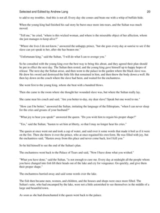 Selected and Edited by Andrew Lang                                                                           20

to add to my troubles. And this is not all. Every day she comes and beats me with a whip of buffalo hide.

When the young king had finished his sad story he burst once more into tears, and the Sultan was much
moved.

"Tell me," he cried, "where is this wicked woman, and where is the miserable object of her affection, whom
she just manages to keep alive?"

"Where she lives I do not know," answered the unhappy prince, "but she goes every day at sunrise to see if the
slave can yet speak to her, after she has beaten me."

"Unfortunate king," said the Sultan, "I will do what I can to avenge you."

So he consulted with the young king over the best way to bring this about, and they agreed their plan should
be put in effect the next day. The Sultan then rested, and the young king gave himself up to happy hopes of
release. The next day the Sultan arose, and then went to the palace in the garden where the black slave was.
He drew his sword and destroyed the little life that remained in him, and then threw the body down a well. He
then lay down on the couch where the slave had been, and waited for the enchantress.

She went first to the young king, whom she beat with a hundred blows.

Then she came to the room where she thought her wounded slave was, but where the Sultan really lay.

She came near his couch and said, "Are you better to-day, my dear slave? Speak but one word to me."

"How can I be better," answered the Sultan, imitating the language of the Ethiopians, "when I can never sleep
for the cries and groans of your husband?"

"What joy to hear you speak!" answered the queen. "Do you wish him to regain his proper shape?"

"Yes," said the Sultan; "hasten to set him at liberty, so that I may no longer hear his cries."

The queen at once went out and took a cup of water, and said over it some words that made it boil as if it were
on the fire. Then she threw it over the prince, who at once regained his own form. He was filled with joy, but
the enchantress said, "Hasten away from this place and never come back, lest I kill you."

So he hid himself to see the end of the Sultan's plan.

The enchantress went back to the Palace of Tears and said, "Now I have done what you wished."

"What you have done," said the Sultan, "is not enough to cure me. Every day at midnight all the people whom
you have changed into fish lift their heads out of the lake and cry for vengeance. Go quickly, and give them
their proper shape."

The enchantress hurried away and said some words over the lake.

The fish then became men, women, and children, and the houses and shops were once more filled. The
Sultan's suite, who had encamped by the lake, were not a little astonished to see themselves in the middle of a
large and beautiful town.

As soon as she had disenchanted it the queen went back to the palace.
 