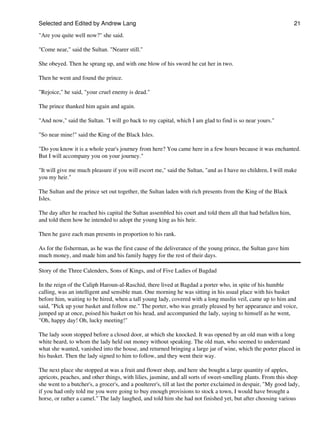 Selected and Edited by Andrew Lang                                                                               21

"Are you quite well now?" she said.

"Come near," said the Sultan. "Nearer still."

She obeyed. Then he sprang up, and with one blow of his sword he cut her in two.

Then he went and found the prince.

"Rejoice," he said, "your cruel enemy is dead."

The prince thanked him again and again.

"And now," said the Sultan. "I will go back to my capital, which I am glad to find is so near yours."

"So near mine!" said the King of the Black Isles.

"Do you know it is a whole year's journey from here? You came here in a few hours because it was enchanted.
But I will accompany you on your journey."

"It will give me much pleasure if you will escort me," said the Sultan, "and as I have no children, I will make
you my heir."

The Sultan and the prince set out together, the Sultan laden with rich presents from the King of the Black
Isles.

The day after he reached his capital the Sultan assembled his court and told them all that had befallen him,
and told them how he intended to adopt the young king as his heir.

Then he gave each man presents in proportion to his rank.

As for the fisherman, as he was the first cause of the deliverance of the young prince, the Sultan gave him
much money, and made him and his family happy for the rest of their days.

Story of the Three Calenders, Sons of Kings, and of Five Ladies of Bagdad

In the reign of the Caliph Haroun-al-Raschid, there lived at Bagdad a porter who, in spite of his humble
calling, was an intelligent and sensible man. One morning he was sitting in his usual place with his basket
before him, waiting to be hired, when a tall young lady, covered with a long muslin veil, came up to him and
said, "Pick up your basket and follow me." The porter, who was greatly pleased by her appearance and voice,
jumped up at once, poised his basket on his head, and accompanied the lady, saying to himself as he went,
"Oh, happy day! Oh, lucky meeting!"

The lady soon stopped before a closed door, at which she knocked. It was opened by an old man with a long
white beard, to whom the lady held out money without speaking. The old man, who seemed to understand
what she wanted, vanished into the house, and returned bringing a large jar of wine, which the porter placed in
his basket. Then the lady signed to him to follow, and they went their way.

The next place she stopped at was a fruit and flower shop, and here she bought a large quantity of apples,
apricots, peaches, and other things, with lilies, jasmine, and all sorts of sweet-smelling plants. From this shop
she went to a butcher's, a grocer's, and a poulterer's, till at last the porter exclaimed in despair, "My good lady,
if you had only told me you were going to buy enough provisions to stock a town, I would have brought a
horse, or rather a camel." The lady laughed, and told him she had not finished yet, but after choosing various
 