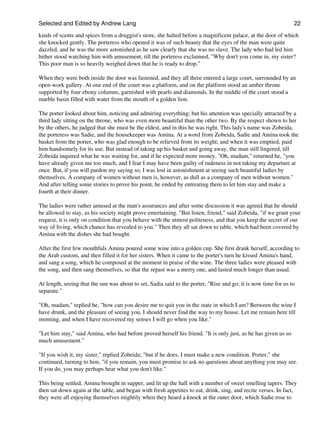 Selected and Edited by Andrew Lang                                                                              22
kinds of scents and spices from a druggist's store, she halted before a magnificent palace, at the door of which
she knocked gently. The porteress who opened it was of such beauty that the eyes of the man were quite
dazzled, and he was the more astonished as he saw clearly that she was no slave. The lady who had led him
hither stood watching him with amusement, till the porteress exclaimed, "Why don't you come in, my sister?
This poor man is so heavily weighed down that he is ready to drop."

When they were both inside the door was fastened, and they all three entered a large court, surrounded by an
open-work gallery. At one end of the court was a platform, and on the platform stood an amber throne
supported by four ebony columns, garnished with pearls and diamonds. In the middle of the court stood a
marble basin filled with water from the mouth of a golden lion.

The porter looked about him, noticing and admiring everything; but his attention was specially attracted by a
third lady sitting on the throne, who was even more beautiful than the other two. By the respect shown to her
by the others, he judged that she must be the eldest, and in this he was right. This lady's name was Zobeida,
the porteress was Sadie, and the housekeeper was Amina. At a word from Zobeida, Sadie and Amina took the
basket from the porter, who was glad enough to be relieved from its weight; and when it was emptied, paid
him handsomely for its use. But instead of taking up his basket and going away, the man still lingered, till
Zobeida inquired what he was waiting for, and if he expected more money. "Oh, madam," returned he, "you
have already given me too much, and I fear I may have been guilty of rudeness in not taking my departure at
once. But, if you will pardon my saying so, I was lost in astonishment at seeing such beautiful ladies by
themselves. A company of women without men is, however, as dull as a company of men without women."
And after telling some stories to prove his point, he ended by entreating them to let him stay and make a
fourth at their dinner.

The ladies were rather amused at the man's assurances and after some discussion it was agreed that he should
be allowed to stay, as his society might prove entertaining. "But listen, friend," said Zobeida, "if we grant your
request, it is only on condition that you behave with the utmost politeness, and that you keep the secret of our
way of living, which chance has revealed to you." Then they all sat down to table, which had been covered by
Amina with the dishes she had bought.

After the first few mouthfuls Amina poured some wine into a golden cup. She first drank herself, according to
the Arab custom, and then filled it for her sisters. When it came to the porter's turn he kissed Amina's hand,
and sang a song, which he composed at the moment in praise of the wine. The three ladies were pleased with
the song, and then sang themselves, so that the repast was a merry one, and lasted much longer than usual.

At length, seeing that the sun was about to set, Sadia said to the porter, "Rise and go; it is now time for us to
separate."

"Oh, madam," replied he, "how can you desire me to quit you in the state in which I am? Between the wine I
have drunk, and the pleasure of seeing you, I should never find the way to my house. Let me remain here till
morning, and when I have recovered my senses I will go when you like."

"Let him stay," said Amina, who had before proved herself his friend. "It is only just, as he has given us so
much amusement."

"If you wish it, my sister," replied Zobeida; "but if he does, I must make a new condition. Porter," she
continued, turning to him, "if you remain, you must promise to ask no questions about anything you may see.
If you do, you may perhaps hear what you don't like."

This being settled, Amina brought in supper, and lit up the hall with a number of sweet smelling tapers. They
then sat down again at the table, and began with fresh appetites to eat, drink, sing, and recite verses. In fact,
they were all enjoying themselves mightily when they heard a knock at the outer door, which Sadie rose to
 