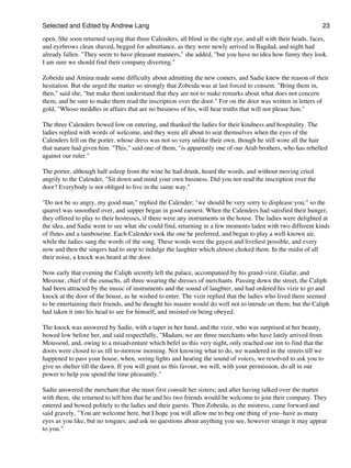 Selected and Edited by Andrew Lang                                                                            23
open. She soon returned saying that three Calenders, all blind in the right eye, and all with their heads, faces,
and eyebrows clean shaved, begged for admittance, as they were newly arrived in Bagdad, and night had
already fallen. "They seem to have pleasant manners," she added, "but you have no idea how funny they look.
I am sure we should find their company diverting."

Zobeida and Amina made some difficulty about admitting the new comers, and Sadie knew the reason of their
hesitation. But she urged the matter so strongly that Zobeida was at last forced to consent. "Bring them in,
then," said she, "but make them understand that they are not to make remarks about what does not concern
them, and be sure to make them read the inscription over the door." For on the door was written in letters of
gold, "Whoso meddles in affairs that are no business of his, will hear truths that will not please him."

The three Calenders bowed low on entering, and thanked the ladies for their kindness and hospitality. The
ladies replied with words of welcome, and they were all about to seat themselves when the eyes of the
Calenders fell on the porter, whose dress was not so very unlike their own, though he still wore all the hair
that nature had given him. "This," said one of them, "is apparently one of our Arab brothers, who has rebelled
against our ruler."

The porter, although half asleep from the wine he had drunk, heard the words, and without moving cried
angrily to the Calender, "Sit down and mind your own business. Did you not read the inscription over the
door? Everybody is not obliged to live in the same way."

"Do not be so angry, my good man," replied the Calender; "we should be very sorry to displease you;" so the
quarrel was smoothed over, and supper began in good earnest. When the Calenders had satisfied their hunger,
they offered to play to their hostesses, if there were any instruments in the house. The ladies were delighted at
the idea, and Sadie went to see what she could find, returning in a few moments laden with two different kinds
of flutes and a tambourine. Each Calender took the one he preferred, and began to play a well-known air,
while the ladies sang the words of the song. These words were the gayest and liveliest possible, and every
now and then the singers had to stop to indulge the laughter which almost choked them. In the midst of all
their noise, a knock was heard at the door.

Now early that evening the Caliph secretly left the palace, accompanied by his grand-vizir, Giafar, and
Mesrour, chief of the eunuchs, all three wearing the dresses of merchants. Passing down the street, the Caliph
had been attracted by the music of instruments and the sound of laughter, and had ordered his vizir to go and
knock at the door of the house, as he wished to enter. The vizir replied that the ladies who lived there seemed
to be entertaining their friends, and he thought his master would do well not to intrude on them; but the Caliph
had taken it into his head to see for himself, and insisted on being obeyed.

The knock was answered by Sadie, with a taper in her hand, and the vizir, who was surprised at her beauty,
bowed low before her, and said respectfully, "Madam, we are three merchants who have lately arrived from
Moussoul, and, owing to a misadventure which befel us this very night, only reached our inn to find that the
doors were closed to us till to-morrow morning. Not knowing what to do, we wandered in the streets till we
happened to pass your house, when, seeing lights and hearing the sound of voices, we resolved to ask you to
give us shelter till the dawn. If you will grant us this favour, we will, with your permission, do all in our
power to help you spend the time pleasantly."

Sadie answered the merchant that she must first consult her sisters; and after having talked over the matter
with them, she returned to tell him that he and his two friends would be welcome to join their company. They
entered and bowed politely to the ladies and their guests. Then Zobeida, as the mistress, came forward and
said gravely, "You are welcome here, but I hope you will allow me to beg one thing of you--have as many
eyes as you like, but no tongues; and ask no questions about anything you see, however strange it may appear
to you."
 