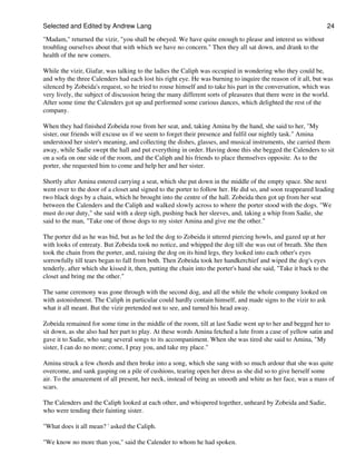 Selected and Edited by Andrew Lang                                                                               24

"Madam," returned the vizir, "you shall be obeyed. We have quite enough to please and interest us without
troubling ourselves about that with which we have no concern." Then they all sat down, and drank to the
health of the new comers.

While the vizir, Giafar, was talking to the ladies the Caliph was occupied in wondering who they could be,
and why the three Calenders had each lost his right eye. He was burning to inquire the reason of it all, but was
silenced by Zobeida's request, so he tried to rouse himself and to take his part in the conversation, which was
very lively, the subject of discussion being the many different sorts of pleasures that there were in the world.
After some time the Calenders got up and performed some curious dances, which delighted the rest of the
company.

When they had finished Zobeida rose from her seat, and, taking Amina by the hand, she said to her, "My
sister, our friends will excuse us if we seem to forget their presence and fulfil our nightly task." Amina
understood her sister's meaning, and collecting the dishes, glasses, and musical instruments, she carried them
away, while Sadie swept the hall and put everything in order. Having done this she begged the Calenders to sit
on a sofa on one side of the room, and the Caliph and his friends to place themselves opposite. As to the
porter, she requested him to come and help her and her sister.

Shortly after Amina entered carrying a seat, which she put down in the middle of the empty space. She next
went over to the door of a closet and signed to the porter to follow her. He did so, and soon reappeared leading
two black dogs by a chain, which he brought into the centre of the hall. Zobeida then got up from her seat
between the Calenders and the Caliph and walked slowly across to where the porter stood with the dogs. "We
must do our duty," she said with a deep sigh, pushing back her sleeves, and, taking a whip from Sadie, she
said to the man, "Take one of those dogs to my sister Amina and give me the other."

The porter did as he was bid, but as he led the dog to Zobeida it uttered piercing howls, and gazed up at her
with looks of entreaty. But Zobeida took no notice, and whipped the dog till she was out of breath. She then
took the chain from the porter, and, raising the dog on its hind legs, they looked into each other's eyes
sorrowfully till tears began to fall from both. Then Zobeida took her handkerchief and wiped the dog's eyes
tenderly, after which she kissed it, then, putting the chain into the porter's hand she said, "Take it back to the
closet and bring me the other."

The same ceremony was gone through with the second dog, and all the while the whole company looked on
with astonishment. The Caliph in particular could hardly contain himself, and made signs to the vizir to ask
what it all meant. But the vizir pretended not to see, and turned his head away.

Zobeida remained for some time in the middle of the room, till at last Sadie went up to her and begged her to
sit down, as she also had her part to play. At these words Amina fetched a lute from a case of yellow satin and
gave it to Sadie, who sang several songs to its accompaniment. When she was tired she said to Amina, "My
sister, I can do no more; come, I pray you, and take my place."

Amina struck a few chords and then broke into a song, which she sang with so much ardour that she was quite
overcome, and sank gasping on a pile of cushions, tearing open her dress as she did so to give herself some
air. To the amazement of all present, her neck, instead of being as smooth and white as her face, was a mass of
scars.

The Calenders and the Caliph looked at each other, and whispered together, unheard by Zobeida and Sadie,
who were tending their fainting sister.

"What does it all mean? ' asked the Caliph.

"We know no more than you," said the Calender to whom he had spoken.
 