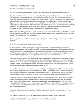 Selected and Edited by Andrew Lang                                                                              25

"What! You do not belong to the house?"

"My lord," answered all the Calenders together, "we came here for the first time an hour before you."

They then turned to the porter to see if he could explain the mystery, but the porter was no wiser than they
were themselves. At length the Caliph could contain his curiosity no longer, and declared that he would
compel the ladies to tell them the meaning of their strange conduct. The vizir, foreseeing what would happen,
implored him to remember the condition their hostesses had imposed, and added in a whisper that if his
Highness would only wait till morning he could as Caliph summon the ladies to appear before him. But the
Caliph, who was not accustomed to be contradicted, rejected this advice, and it was resolved after a little more
talking that the question should be put by the porter. Suddenly Zobeida turned round, and seeing their
excitement she said, "What is the matter-- what are you all discussing so earnestly?"

"Madam," answered the porter, "these gentlemen entreat you to explain to them why you should first whip the
dogs and then cry over them, and also how it happens that the fainting lady is covered with scars. They have
requested me, Madam, to be their mouthpiece."

"Is it true, gentlemen," asked Zobeida, drawing herself up, "that you have charged this man to put me that
question?"

"It is," they all replied, except Giafar, who was silent.

"Is this," continued Zobeida, growing more angry every moment, "is this the return you make for the
hospitality I have shown you? Have you forgotten the one condition on which you were allowed to enter the
house? Come quickly," she added, clapping her hands three times, and the words were hardly uttered when
seven black slaves, each armed with a sabre, burst in and stood over the seven men, throwing them on the
ground, and preparing themselves, on a sign from their mistress, to cut off their heads.

The seven culprits all thought their last hour had come, and the Caliph repented bitterly that he had not taken
the vizir's advice. But they made up their minds to die bravely, all except the porter, who loudly inquired of
Zobeida why he was to suffer for other people's faults, and declared that these misfortunes would never have
happened if it had not been for the Calenders, who always brought ill-luck. He ended by imploring Zobeida
not to confound the innocent with the guilty and to spare his life.

In spite of her anger, there was something so comic in the groans of the porter that Zobeida could not refrain
from laughing. But putting him aside she addressed the others a second time, saying, "Answer me; who are
you? Unless you tell me truly you have not another moment to live. I can hardly think you are men of any
position, whatever country you belong to. If you were, you would have had more consideration for us."

The Caliph, who was naturally very impatient, suffered far more than either of the others at feeling that his
life was at the mercy of a justly offended lady, but when he heard her question he began to breathe more
freely, for he was convinced that she had only to learn his name and rank for all danger to be over. So he
whispered hastily to the vizir, who was next to him, to reveal their secret. But the vizir, wiser than his master,
wished to conceal from the public the affront they had received, and merely answered, "After all, we have
only got what we deserved."

Meanwhile Zobeida had turned to the three Calenders and inquired if, as they were all blind, they were
brothers.

"No, madam," replied one, "we are no blood relations at all, only brothers by our mode of life."

"And you," she asked, addressing another, "were you born blind of one eye?"
 