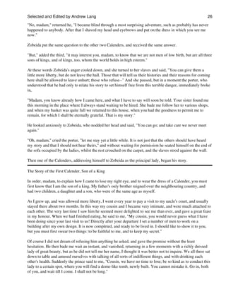 Selected and Edited by Andrew Lang                                                                                26

"No, madam," returned he, "I became blind through a most surprising adventure, such as probably has never
happened to anybody. After that I shaved my head and eyebrows and put on the dress in which you see me
now."

Zobeida put the same question to the other two Calenders, and received the same answer.

"But," added the third, "it may interest you, madam, to know that we are not men of low birth, but are all three
sons of kings, and of kings, too, whom the world holds in high esteem."

At these words Zobeida's anger cooled down, and she turned to her slaves and said, "You can give them a
little more liberty, but do not leave the hall. Those that will tell us their histories and their reasons for coming
here shall be allowed to leave unhurt; those who refuse--" And she paused, but in a moment the porter, who
understood that he had only to relate his story to set himself free from this terrible danger, immediately broke
in,

"Madam, you know already how I came here, and what I have to say will soon be told. Your sister found me
this morning in the place where I always stand waiting to be hired. She bade me follow her to various shops,
and when my basket was quite full we returned to this house, when you had the goodness to permit me to
remain, for which I shall be eternally grateful. That is my story."

He looked anxiously to Zobeida, who nodded her head and said, "You can go; and take care we never meet
again."

"Oh, madam," cried the porter, "let me stay yet a little while. It is not just that the others should have heard
my story and that I should not hear theirs," and without waiting for permission he seated himself on the end of
the sofa occupied by the ladies, whilst the rest crouched on the carpet, and the slaves stood against the wall.

Then one of the Calenders, addressing himself to Zobeida as the principal lady, began his story.

The Story of the First Calender, Son of a King

In order, madam, to explain how I came to lose my right eye, and to wear the dress of a Calender, you must
first know that I am the son of a king. My father's only brother reigned over the neighbouring country, and
had two children, a daughter and a son, who were of the same age as myself.

As I grew up, and was allowed more liberty, I went every year to pay a visit to my uncle's court, and usually
stayed there about two months. In this way my cousin and I became very intimate, and were much attached to
each other. The very last time I saw him he seemed more delighted to see me than ever, and gave a great feast
in my honour. When we had finished eating, he said to me, "My cousin, you would never guess what I have
been doing since your last visit to us! Directly after your departure I set a number of men to work on a
building after my own design. It is now completed, and ready to be lived in. I should like to show it to you,
but you must first swear two things: to be faithful to me, and to keep my secret."

Of course I did not dream of refusing him anything he asked, and gave the promise without the least
hesitation. He then bade me wait an instant, and vanished, returning in a few moments with a richly dressed
lady of great beauty, but as he did not tell me her name, I thought it was better not to inquire. We all three sat
down to table and amused ourselves with talking of all sorts of indifferent things, and with drinking each
other's health. Suddenly the prince said to me, "Cousin, we have no time to lose; be so kind as to conduct this
lady to a certain spot, where you will find a dome-like tomb, newly built. You cannot mistake it. Go in, both
of you, and wait till I come. I shall not be long."
 