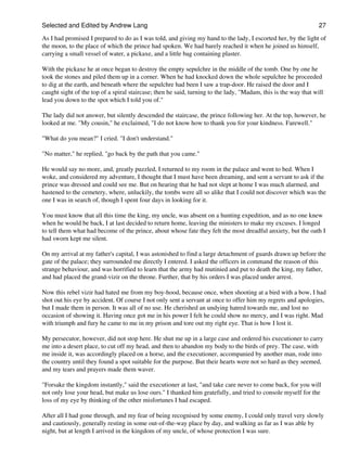 Selected and Edited by Andrew Lang                                                                               27

As I had promised I prepared to do as I was told, and giving my hand to the lady, I escorted her, by the light of
the moon, to the place of which the prince had spoken. We had barely reached it when he joined us himself,
carrying a small vessel of water, a pickaxe, and a little bag containing plaster.

With the pickaxe he at once began to destroy the empty sepulchre in the middle of the tomb. One by one he
took the stones and piled them up in a corner. When he had knocked down the whole sepulchre he proceeded
to dig at the earth, and beneath where the sepulchre had been I saw a trap-door. He raised the door and I
caught sight of the top of a spiral staircase; then he said, turning to the lady, "Madam, this is the way that will
lead you down to the spot which I told you of."

The lady did not answer, but silently descended the staircase, the prince following her. At the top, however, he
looked at me. "My cousin," he exclaimed, "I do not know how to thank you for your kindness. Farewell."

"What do you mean?" I cried. "I don't understand."

"No matter," he replied, "go back by the path that you came."

He would say no more, and, greatly puzzled, I returned to my room in the palace and went to bed. When I
woke, and considered my adventure, I thought that I must have been dreaming, and sent a servant to ask if the
prince was dressed and could see me. But on hearing that he had not slept at home I was much alarmed, and
hastened to the cemetery, where, unluckily, the tombs were all so alike that I could not discover which was the
one I was in search of, though I spent four days in looking for it.

You must know that all this time the king, my uncle, was absent on a hunting expedition, and as no one knew
when he would be back, I at last decided to return home, leaving the ministers to make my excuses. I longed
to tell them what had become of the prince, about whose fate they felt the most dreadful anxiety, but the oath I
had sworn kept me silent.

On my arrival at my father's capital, I was astonished to find a large detachment of guards drawn up before the
gate of the palace; they surrounded me directly I entered. I asked the officers in command the reason of this
strange behaviour, and was horrified to learn that the army had mutinied and put to death the king, my father,
and had placed the grand-vizir on the throne. Further, that by his orders I was placed under arrest.

Now this rebel vizir had hated me from my boy-hood, because once, when shooting at a bird with a bow, I had
shot out his eye by accident. Of course I not only sent a servant at once to offer him my regrets and apologies,
but I made them in person. It was all of no use. He cherished an undying hatred towards me, and lost no
occasion of showing it. Having once got me in his power I felt he could show no mercy, and I was right. Mad
with triumph and fury he came to me in my prison and tore out my right eye. That is how I lost it.

My persecutor, however, did not stop here. He shut me up in a large case and ordered his executioner to carry
me into a desert place, to cut off my head, and then to abandon my body to the birds of prey. The case, with
me inside it, was accordingly placed on a horse, and the executioner, accompanied by another man, rode into
the country until they found a spot suitable for the purpose. But their hearts were not so hard as they seemed,
and my tears and prayers made them waver.

"Forsake the kingdom instantly," said the executioner at last, "and take care never to come back, for you will
not only lose your head, but make us lose ours." I thanked him gratefully, and tried to console myself for the
loss of my eye by thinking of the other misfortunes I had escaped.

After all I had gone through, and my fear of being recognised by some enemy, I could only travel very slowly
and cautiously, generally resting in some out-of-the-way place by day, and walking as far as I was able by
night, but at length I arrived in the kingdom of my uncle, of whose protection I was sure.
 