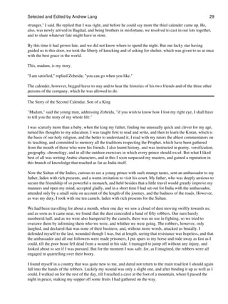 Selected and Edited by Andrew Lang                                                                            29

stranger," I said. He replied that I was right, and before he could say more the third calender came up. He,
also, was newly arrived in Bagdad, and being brothers in misfortune, we resolved to cast in our lots together,
and to share whatever fate might have in store.

By this time it had grown late, and we did not know where to spend the night. But our lucky star having
guided us to this door, we took the liberty of knocking and of asking for shelter, which was given to us at once
with the best grace in the world.

This, madam, is my story.

"I am satisfied," replied Zobeida; "you can go when you like."

The calender, however, begged leave to stay and to hear the histories of his two friends and of the three other
persons of the company, which he was allowed to do.

The Story of the Second Calendar, Son of a King

"Madam," said the young man, addressing Zobeida, "if you wish to know how I lost my right eye, I shall have
to tell you the story of my whole life."

I was scarcely more than a baby, when the king my father, finding me unusually quick and clever for my age,
turned his thoughts to my education. I was taught first to read and write, and then to learn the Koran, which is
the basis of our holy religion, and the better to understand it, I read with my tutors the ablest commentators on
its teaching, and committed to memory all the traditions respecting the Prophet, which have been gathered
from the mouth of those who were his friends. I also learnt history, and was instructed in poetry, versification,
geography, chronology, and in all the outdoor exercises in which every prince should excel. But what I liked
best of all was writing Arabic characters, and in this I soon surpassed my masters, and gained a reputation in
this branch of knowledge that reached as far as India itself.

Now the Sultan of the Indies, curious to see a young prince with such strange tastes, sent an ambassador to my
father, laden with rich presents, and a warm invitation to visit his court. My father, who was deeply anxious to
secure the friendship of so powerful a monarch, and held besides that a little travel would greatly improve my
manners and open my mind, accepted gladly, and in a short time I had set out for India with the ambassador,
attended only by a small suite on account of the length of the journey, and the badness of the roads. However,
as was my duty, I took with me ten camels, laden with rich presents for the Sultan.

We had been travelling for about a month, when one day we saw a cloud of dust moving swiftly towards us;
and as soon as it came near, we found that the dust concealed a band of fifty robbers. Our men barely
numbered half, and as we were also hampered by the camels, there was no use in fighting, so we tried to
overawe them by informing them who we were, and whither we were going. The robbers, however, only
laughed, and declared that was none of their business, and, without more words, attacked us brutally. I
defended myself to the last, wounded though I was, but at length, seeing that resistance was hopeless, and that
the ambassador and all our followers were made prisoners, I put spurs to my horse and rode away as fast as I
could, till the poor beast fell dead from a wound in his side. I managed to jump off without any injury, and
looked about to see if I was pursued. But for the moment I was safe, for, as I imagined, the robbers were all
engaged in quarrelling over their booty.

I found myself in a country that was quite new to me, and dared not return to the main road lest I should again
fall into the hands of the robbers. Luckily my wound was only a slight one, and after binding it up as well as I
could, I walked on for the rest of the day, till I reached a cave at the foot of a mountain, where I passed the
night in peace, making my supper off some fruits I had gathered on the way.
 