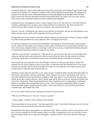Selected and Edited by Andrew Lang                                                                               30

I wandered about for a whole month without knowing where I was going, till at length I found myself on the
outskirts of a beautiful city, watered by winding streams, which enjoyed an eternal spring. My delight at the
prospect of mixing once more with human beings was somewhat damped at the thought of the miserable
object I must seem. My face and hands had been burned nearly black; my clothes were all in rags, and my
shoes were in such a state that I had been forced to abandon them altogether.

I entered the town, and stopped at a tailor s shop to inquire where I was. The man saw I was better than my
condition, and begged me to sit down, and in return I told him my whole story. The tailor listened with
attention, but his reply, instead of giving me consolation, only increased my trouble.

"Beware," he said, "of telling any one what you have told me, for the prince who governs the kingdom is your
father's greatest enemy, and he will be rejoiced to find you in his power."

I thanked the tailor for his counsel, and said I would do whatever he advised; then, being very hungry, I gladly
ate of the food he put before me, and accepted his offer of a lodging in his house.

In a few days I had quite recovered from the hardships I had undergone, and then the tailor, knowing that it
was the custom for the princes of our religion to learn a trade or profession so as to provide for themselves in
times of ill-fortune, inquired if there was anything I could do for my living. I replied that I had been educated
as a grammarian and a poet, but that my great gift was writing.

"All that is of no use here," said the tailor. "Take my advice, put on a short coat, and as you seem hardy and
strong, go into the woods and cut firewood, which you will sell in the streets. By this means you will earn
your living, and be able to wait till better times come. The hatchet and the cord shall be my present."

This counsel was very distasteful to me, but I thought I could not do otherwise than adopt it. So the next
morning I set out with a company of poor wood-cutters, to whom the tailor had introduced me. Even on the
first day I cut enough wood to sell for a tolerable sum, and very soon I became more expert, and had made
enough money to repay the tailor all he had lent me.

I had been a wood-cutter for more than a year, when one day I wandered further into the forest than I had ever
done before, and reached a delicious green glade, where I began to cut wood. I was hacking at the root of a
tree, when I beheld an iron ring fastened to a trapdoor of the same metal. I soon cleared away the earth, and
pulling up the door, found a staircase, which I hastily made up my mind to go down, carrying my hatchet with
me by way of protection. When I reached the bottom I discovered that I was in a huge palace, as brilliantly
lighted as any palace above ground that I had ever seen, with a long gallery supported by pillars of jasper,
ornamented with capitals of gold. Down this gallery a lady came to meet me, of such beauty that I forgot
everything else, and thought only of her.

To save her all the trouble possible, I hastened towards her, and bowed low.

"Who are you? Who are you?" she said. "A man or a genius?"

"A man, madam," I replied; "I have nothing to do with genii."

"By what accident do you come here?" she asked again with a sigh. "I have been in this place now for five and
twenty years, and you are the first man who has visited me."

Emboldened by her beauty and gentleness, I ventured to reply, "Before, madam, I answer your question, allow
me to say how grateful I am for this meeting, which is not only a consolation to me in my own heavy sorrow,
but may perhaps enable me to render your lot happier," and then I told her who I was, and how I had come
there.
 
