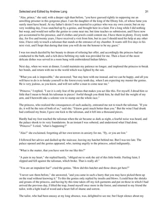Selected and Edited by Andrew Lang                                                                               31
"Alas, prince," she said, with a deeper sigh than before, "you have guessed rightly in supposing me an
unwilling prisoner in this gorgeous place. I am the daughter of the king of the Ebony Isle, of whose fame you
surely must have heard. At my father's desire I was married to a prince who was my own cousin; but on my
very wedding day, I was snatched up by a genius, and brought here in a faint. For a long while I did nothing
but weep, and would not suffer the genius to come near me; but time teaches us submission, and I have now
got accustomed to his presence, and if clothes and jewels could content me, I have them in plenty. Every tenth
day, for five and twenty years, I have received a visit from him, but in case I should need his help at any other
time, I have only to touch a talisman that stands at the entrance of my chamber. It wants still five days to his
next visit, and I hope that during that time you will do me the honour to be my guest."

I was too much dazzled by her beauty to dream of refusing her offer, and accordingly the princess had me
conducted to the bath, and a rich dress befitting my rank was provided for me. Then a feast of the most
delicate dishes was served in a room hung with embroidered Indian fabrics.

Next day, when we were at dinner, I could maintain my patience no longer, and implored the princess to break
her bonds, and return with me to the world which was lighted by the sun.

"What you ask is impossible," she answered; "but stay here with me instead, and we can be happy, and all you
will have to do is to betake yourself to the forest every tenth day, when I am expecting my master the genius.
He is very jealous, as you know, and will not suffer a man to come near me."

"Princess," I replied, "I see it is only fear of the genius that makes you act like this. For myself, I dread him so
little that I mean to break his talisman in pieces! Awful though you think him, he shall feel the weight of my
arm, and I herewith take a solemn vow to stamp out the whole race."

The princess, who realized the consequences of such audacity, entreated me not to touch the talisman. "If you
do, it will be the ruin of both of us," said she; "I know genii much better than you." But the wine I had drunk
had confused my brain; I gave one kick to the talisman, and it fell into a thousand pieces.

Hardly had my foot touched the talisman when the air became as dark as night, a fearful noise was heard, and
the palace shook to its very foundations. In an instant I was sobered, and understood what I had done.
"Princess!" I cried, "what is happening?"

"Alas!" she exclaimed, forgetting all her own terrors in anxiety for me, "fly, or you are lost."

I followed her advice and dashed up the staircase, leaving my hatchet behind me. But I was too late. The
palace opened and the genius appeared, who, turning angrily to the princess, asked indignantly,

"What is the matter, that you have sent for me like this?"

"A pain in my heart," she replied hastily, "obliged me to seek the aid of this little bottle. Feeling faint, I
slipped and fell against the talisman, which broke. That is really all."

"You are an impudent liar!" cried the genius. "How did this hatchet and those shoes get here?"

"I never saw them before," she answered, "and you came in such a hurry that you may have picked them up
on the road without knowing it." To this the genius only replied by insults and blows. I could hear the shrieks
and groans of the princess, and having by this time taken off my rich garments and put on those in which I had
arrived the previous day, I lifted the trap, found myself once more in the forest, and returned to my friend the
tailor, with a light load of wood and a heart full of shame and sorrow.

The tailor, who had been uneasy at my long absence, was, delighted to see me; but I kept silence about my
 