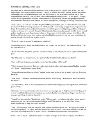Selected and Edited by Andrew Lang                                                                                 32
adventure, and as soon as possible retired to my room to lament in secret over my folly. While I was thus
indulging my grief my host entered, and said, "There is an old man downstairs who has brought your hatchet
and slippers, which he picked up on the road, and now restores to you, as he found out from one of your
comrades where you lived. You had better come down and speak to him yourself." At this speech I changed
colour, and my legs trembled under me. The tailor noticed my confusion, and was just going to inquire the
reason when the door of the room opened, and the old man appeared, carrying with him my hatchet and shoes.

"I am a genius," he said, "the son of the daughter of Eblis, prince of the genii. Is not this hatchet yours, and
these shoes?" Without waiting for an answer--which, indeed, I could hardly have given him, so great was my
fright--he seized hold of me, and darted up into the air with the quickness of lightning, and then, with equal
swiftness, dropped down towards the earth. When he touched the ground, he rapped it with his foot; it opened,
and we found ourselves in the enchanted palace, in the presence of the beautiful princess of the Ebony Isle.
But how different she looked from what she was when I had last seen her, for she was lying stretched on the
ground covered with blood, and weeping bitterly.

"Traitress!" cried the genius, "is not this man your lover?"

She lifted up her eyes slowly, and looked sadly at me. "I never saw him before," she answered slowly. "I do
not know who he is."

"What!" exclaimed the genius, "you owe all your sufferings to him, and yet you dare to say he is a stranger to
you!"

"But if he really is a stranger to me," she replied, "why should I tell a lie and cause his death?"

"Very well," said the genius, drawing his sword, "take this, and cut off his head."

"Alas," answered the princess, "I am too weak even to hold the sabre. And supposing that I had the strength,
why should I put an innocent man to death?"

"You condemn yourself by your refusal," said the genius; then turning to me, he added, "and you, do you not
know her?"

"How should I?" I replied, resolved to imitate the princess in her fidelity. "How should I, when I never saw
her before?"

"Cut her head off," then, "if she is a stranger to you, and I shall believe you are speaking the truth, and will set
you at liberty."

"Certainly," I answered, taking the sabre in my hands, and making a sign to the princess to fear nothing, as it
was my own life that I was about to sacrifice, and not hers. But the look of gratitude she gave me shook my
courage, and I flung the sabre to the earth.

"I should not deserve to live," I said to the genius, "if I were such a coward as to slay a lady who is not only
unknown to me, but who is at this moment half dead herself. Do with me as you will-- I am in your
power--but I refuse to obey your cruel command."

"I see," said the genius, "that you have both made up your minds to brave me, but I will give you a sample of
what you may expect." So saying, with one sweep of his sabre he cut off a hand of the princess, who was just
able to lift the other to wave me an eternal farewell. Then I lost consciousness for several minutes.

When I came to myself I implored the genius to keep me no longer in this state of suspense, but to lose no
 