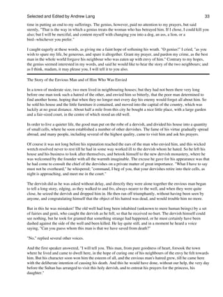 Selected and Edited by Andrew Lang                                                                              33

time in putting an end to my sufferings. The genius, however, paid no attention to my prayers, but said
sternly, "That is the way in which a genius treats the woman who has betrayed him. If I chose, I could kill you
also; but I will be merciful, and content myself with changing you into a dog, an ass, a lion, or a
bird--whichever you prefer."

I caught eagerly at these words, as giving me a faint hope of softening his wrath. "O genius!" I cried, "as you
wish to spare my life, be generous, and spare it altogether. Grant my prayer, and pardon my crime, as the best
man in the whole world forgave his neighbour who was eaten up with envy of him." Contrary to my hopes,
the genius seemed interested in my words, and said he would like to hear the story of the two neighbours; and
as I think, madam, it may please you, I will tell it to you also.

The Story of the Envious Man and of Him Who Was Envied

In a town of moderate size, two men lived in neighbouring houses; but they had not been there very long
before one man took such a hatred of the other, and envied him so bitterly, that the poor man determined to
find another home, hoping that when they no longer met every day his enemy would forget all about him. So
he sold his house and the little furniture it contained, and moved into the capital of the country, which was
luckily at no great distance. About half a mile from this city he bought a nice little place, with a large garden
and a fair-sized court, in the centre of which stood an old well.

In order to live a quieter life, the good man put on the robe of a dervish, and divided his house into a quantity
of small cells, where he soon established a number of other dervishes. The fame of his virtue gradually spread
abroad, and many people, including several of the highest quality, came to visit him and ask his prayers.

Of course it was not long before his reputation reached the ears of the man who envied him, and this wicked
wretch resolved never to rest till he had in some way worked ill to the dervish whom he hated. So he left his
house and his business to look after themselves, and betook himself to the new dervish monastery, where he
was welcomed by the founder with all the warmth imaginable. The excuse he gave for his appearance was that
he had come to consult the chief of the dervishes on a private matter of great importance. "What I have to say
must not be overheard," he whispered; "command, I beg of you, that your dervishes retire into their cells, as
night is approaching, and meet me in the court."

The dervish did as he was asked without delay, and directly they were alone together the envious man began
to tell a long story, edging, as they walked to and fro, always nearer to the well, and when they were quite
close, he seized the dervish and dropped him in. He then ran off triumphantly, without having been seen by
anyone, and congratulating himself that the object of his hatred was dead, and would trouble him no more.

But in this he was mistaken! The old well had long been inhabited (unknown to mere human beings) by a set
of fairies and genii, who caught the dervish as he fell, so that he received no hurt. The dervish himself could
see nothing, but he took for granted that something strange had happened, or he must certainly have been
dashed against the side of the well and been killed. He lay quite still, and in a moment he heard a voice
saying, "Can you guess whom this man is that we have saved from death?"

"No," replied several other voices.

And the first speaker answered, "I will tell you. This man, from pure goodness of heart, forsook the town
where he lived and came to dwell here, in the hope of curing one of his neighbours of the envy he felt towards
him. But his character soon won him the esteem of all, and the envious man's hatred grew, till he came here
with the deliberate intention of causing his death. And this he would have done, without our help, the very day
before the Sultan has arranged to visit this holy dervish, and to entreat his prayers for the princess, his
daughter."
 