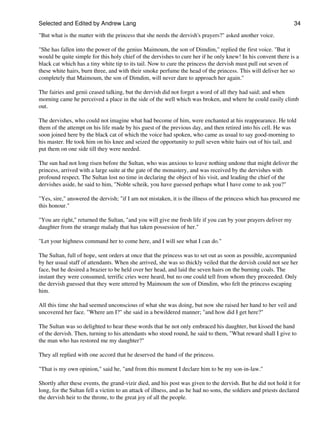 Selected and Edited by Andrew Lang                                                                               34

"But what is the matter with the princess that she needs the dervish's prayers?" asked another voice.

"She has fallen into the power of the genius Maimoum, the son of Dimdim," replied the first voice. "But it
would be quite simple for this holy chief of the dervishes to cure her if he only knew! In his convent there is a
black cat which has a tiny white tip to its tail. Now to cure the princess the dervish must pull out seven of
these white hairs, burn three, and with their smoke perfume the head of the princess. This will deliver her so
completely that Maimoum, the son of Dimdim, will never dare to approach her again."

The fairies and genii ceased talking, but the dervish did not forget a word of all they had said; and when
morning came he perceived a place in the side of the well which was broken, and where he could easily climb
out.

The dervishes, who could not imagine what had become of him, were enchanted at his reappearance. He told
them of the attempt on his life made by his guest of the previous day, and then retired into his cell. He was
soon joined here by the black cat of which the voice had spoken, who came as usual to say good-morning to
his master. He took him on his knee and seized the opportunity to pull seven white hairs out of his tail, and
put them on one side till they were needed.

The sun had not long risen before the Sultan, who was anxious to leave nothing undone that might deliver the
princess, arrived with a large suite at the gate of the monastery, and was received by the dervishes with
profound respect. The Sultan lost no time in declaring the object of his visit, and leading the chief of the
dervishes aside, he said to him, "Noble scheik, you have guessed perhaps what I have come to ask you?"

"Yes, sire," answered the dervish; "if I am not mistaken, it is the illness of the princess which has procured me
this honour."

"You are right," returned the Sultan, "and you will give me fresh life if you can by your prayers deliver my
daughter from the strange malady that has taken possession of her."

"Let your highness command her to come here, and I will see what I can do."

The Sultan, full of hope, sent orders at once that the princess was to set out as soon as possible, accompanied
by her usual staff of attendants. When she arrived, she was so thickly veiled that the dervish could not see her
face, but he desired a brazier to be held over her head, and laid the seven hairs on the burning coals. The
instant they were consumed, terrific cries were heard, but no one could tell from whom they proceeded. Only
the dervish guessed that they were uttered by Maimoum the son of Dimdim, who felt the princess escaping
him.

All this time she had seemed unconscious of what she was doing, but now she raised her hand to her veil and
uncovered her face. "Where am I?" she said in a bewildered manner; "and how did I get here?"

The Sultan was so delighted to hear these words that he not only embraced his daughter, but kissed the hand
of the dervish. Then, turning to his attendants who stood round, he said to them, "What reward shall I give to
the man who has restored me my daughter?"

They all replied with one accord that he deserved the hand of the princess.

"That is my own opinion," said he, "and from this moment I declare him to be my son-in-law."

Shortly after these events, the grand-vizir died, and his post was given to the dervish. But he did not hold it for
long, for the Sultan fell a victim to an attack of illness, and as he had no sons, the soldiers and priests declared
the dervish heir to the throne, to the great joy of all the people.
 