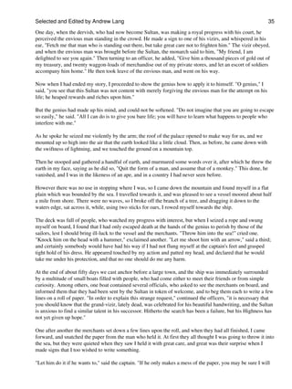 Selected and Edited by Andrew Lang                                                                              35

One day, when the dervish, who had now become Sultan, was making a royal progress with his court, he
perceived the envious man standing in the crowd. He made a sign to one of his vizirs, and whispered in his
ear, "Fetch me that man who is standing out there, but take great care not to frighten him." The vizir obeyed,
and when the envious man was brought before the Sultan, the monarch said to him, "My friend, I am
delighted to see you again." Then turning to an officer, he added, "Give him a thousand pieces of gold out of
my treasury, and twenty waggon-loads of merchandise out of my private stores, and let an escort of soldiers
accompany him home." He then took leave of the envious man, and went on his way.

Now when I had ended my story, I proceeded to show the genius how to apply it to himself. "O genius," I
said, "you see that this Sultan was not content with merely forgiving the envious man for the attempt on his
life; he heaped rewards and riches upon him."

But the genius had made up his mind, and could not be softened. "Do not imagine that you are going to escape
so easily," he said. "All I can do is to give you bare life; you will have to learn what happens to people who
interfere with me."

As he spoke he seized me violently by the arm; the roof of the palace opened to make way for us, and we
mounted up so high into the air that the earth looked like a little cloud. Then, as before, he came down with
the swiftness of lightning, and we touched the ground on a mountain top.

Then he stooped and gathered a handful of earth, and murmured some words over it, after which he threw the
earth in my face, saying as he did so, "Quit the form of a man, and assume that of a monkey." This done, he
vanished, and I was in the likeness of an ape, and in a country I had never seen before.

However there was no use in stopping where I was, so I came down the mountain and found myself in a flat
plain which was bounded by the sea. I travelled towards it, and was pleased to see a vessel moored about half
a mile from shore. There were no waves, so I broke off the branch of a tree, and dragging it down to the
waters edge, sat across it, while, using two sticks for oars, I rowed myself towards the ship.

The deck was full of people, who watched my progress with interest, but when I seized a rope and swung
myself on board, I found that I had only escaped death at the hands of the genius to perish by those of the
sailors, lest I should bring ill-luck to the vessel and the merchants. "Throw him into the sea!" cried one.
"Knock him on the head with a hammer," exclaimed another. "Let me shoot him with an arrow," said a third;
and certainly somebody would have had his way if I had not flung myself at the captain's feet and grasped
tight hold of his dress. He appeared touched by my action and patted my head, and declared that he would
take me under his protection, and that no one should do me any harm.

At the end of about fifty days we cast anchor before a large town, and the ship was immediately surrounded
by a multitude of small boats filled with people, who had come either to meet their friends or from simple
curiosity. Among others, one boat contained several officials, who asked to see the merchants on board, and
informed them that they had been sent by the Sultan in token of welcome, and to beg them each to write a few
lines on a roll of paper. "In order to explain this strange request," continued the officers, "it is necessary that
you should know that the grand-vizir, lately dead, was celebrated for his beautiful handwriting, and the Sultan
is anxious to find a similar talent in his successor. Hitherto the search has been a failure, but his Highness has
not yet given up hope."

One after another the merchants set down a few lines upon the roll, and when they had all finished, I came
forward, and snatched the paper from the man who held it. At first they all thought I was going to throw it into
the sea, but they were quieted when they saw I held it with great care, and great was their surprise when I
made signs that I too wished to write something.

"Let him do it if he wants to," said the captain. "If he only makes a mess of the paper, you may be sure I will
 
