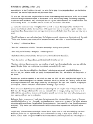Selected and Edited by Andrew Lang                                                                               36

punish him for it. But if, as I hope, he really can write, for he is the cleverest monkey I ever saw, I will adopt
him as my son. The one I lost had not nearly so much sense!"

No more was said, and I took the pen and wrote the six sorts of writing in use among the Arabs, and each sort
contained an original verse or couplet, in praise of the Sultan. And not only did my handwriting completely
eclipse that of the merchants, but it is hardly too much to say that none so beautiful had ever before been seen
in that country. When I had ended the officials took the roll and returned to the Sultan.

As soon as the monarch saw my writing he did not so much as look at the samples of the merchants, but
desired his officials to take the finest and most richly caparisoned horse in his stables, together with the most
magnificent dress they could procure, and to put it on the person who had written those lines, and bring him to
court.

The officials began to laugh when they heard the Sultan's command, but as soon as they could speak they said,
"Deign, your highness, to excuse our mirth, but those lines were not written by a man but by a monkey."

"A monkey!" exclaimed the Sultan.

"Yes, sire," answered the officials. "They were written by a monkey in our presence."

"Then bring me the monkey," he replied, "as fast as you can."

The Sultan's officials returned to the ship and showed the royal order to the captain.

"He is the master," said the good man, and desired that I should be sent for.

Then they put on me the gorgeous robe and rowed me to land, where I was placed on the horse and led to the
palace. Here the Sultan was awaiting me in great state surrounded by his court.

All the way along the streets I had been the object of curiosity to a vast crowd, which had filled every
doorway and every window, and it was amidst their shouts and cheers that I was ushered into the presence of
the Sultan.

I approached the throne on which he was seated and made him three low bows, then prostrated myself at his
feet to the surprise of everyone, who could not understand how it was possible that a monkey should be able
to distinguish a Sultan from other people, and to pay him the respect due to his rank. However, excepting the
usual speech, I omitted none of the common forms attending a royal audience.

When it was over the Sultan dismissed all the court, keeping with him only the chief of the eunuchs and a
little slave. He then passed into another room and ordered food to be brought, making signs to me to sit at
table with him and eat. I rose from my seat, kissed the ground, and took my place at the table, eating, as you
may suppose, with care and in moderation.

Before the dishes were removed I made signs that writing materials, which stood in one corner of the room,
should be laid in front of me. I then took a peach and wrote on it some verses in praise of the Sultan, who was
speechless with astonishment; but when I did the same thing on a glass from which I had drunk he murmured
to himself, "Why, a man who could do as much would be cleverer than any other man, and this is only a
monkey!"

Supper being over chessmen were brought, and the Sultan signed to me to know if I would play with him. I
kissed the ground and laid my hand on my head to show that I was ready to show myself worthy of the
honour. He beat me the first game, but I won the second and third, and seeing that this did not quite please I
 