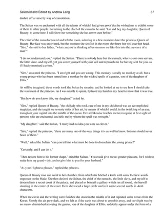 Selected and Edited by Andrew Lang                                                                              37

dashed off a verse by way of consolation.

The Sultan was so enchanted with all the talents of which I had given proof that he wished me to exhibit some
of them to other people. So turning to the chief of the eunuchs he said, "Go and beg my daughter, Queen of
Beauty, to come here. I will show her something she has never seen before."

The chief of the eunuchs bowed and left the room, ushering in a few moments later the princess, Queen of
Beauty. Her face was uncovered, but the moment she set foot in the room she threw her veil over her head.
"Sire," she said to her father, "what can you be thinking of to summon me like this into the presence of a
man?"

"I do not understand you," replied the Sultan. "There is nobody here but the eunuch, who is your own servant,
the little slave, and myself, yet you cover yourself with your veil and reproach me for having sent for you, as
if I had committed a crime."

"Sire," answered the princess, "I am right and you are wrong. This monkey is really no monkey at all, but a
young prince who has been turned into a monkey by the wicked spells of a genius, son of the daughter of
Eblis."

As will be imagined, these words took the Sultan by surprise, and he looked at me to see how I should take
the statement of the princess. As I was unable to speak, I placed my hand on my head to show that it was true.

"But how do you know this, my daughter?" asked he.

"Sire," replied Queen of Beauty, "the old lady who took care of me in my childhood was an accomplished
magician, and she taught me seventy rules of her art, by means of which I could, in the twinkling of an eye,
transplant your capital into the middle of the ocean. Her art likewise teaches me to recognise at first sight all
persons who are enchanted, and tells me by whom the spell was wrought."

"My daughter," said the Sultan, "I really had no idea you were so clever."

"Sire," replied the princess, "there are many out-of-the-way things it is as well to know, but one should never
boast of them."

"Well," asked the Sultan, "can you tell me what must be done to disenchant the young prince?"

"Certainly; and I can do it."

"Then restore him to his former shape," cried the Sultan. "You could give me no greater pleasure, for I wish to
make him my grand-vizir, and to give him to you for your husband."

"As your Highness pleases," replied the princess.

Queen of Beauty rose and went to her chamber, from which she fetched a knife with some Hebrew words
engraven on the blade. She then desired the Sultan, the chief of the eunuchs, the little slave, and myself to
descend into a secret court of the palace, and placed us beneath a gallery which ran all round, she herself
standing in the centre of the court. Here she traced a large circle and in it wrote several words in Arab
characters.

When the circle and the writing were finished she stood in the middle of it and repeated some verses from the
Koran. Slowly the air grew dark, and we felt as if the earth was about to crumble away, and our fright was by
no means diminished at seeing the genius, son of the daughter of Eblis, suddenly appear under the form of a
 