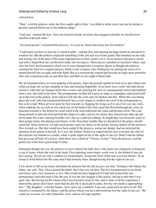 Selected and Edited by Andrew Lang                                                                               38

colossal lion.

"Dog," cried the princess when she first caught sight of him, "you think to strike terror into me by daring to
present yourself before me in this hideous shape."

"And you," retorted the lion, "have not feared to break our treaty that engaged solemnly we should never
interfere with each other."

"Accursed genius!" exclaimed the princess, "it is you by whom that treaty was first broken."

"I will teach you how to give me so much trouble," said the lion, and opening his huge mouth he advanced to
swallow her. But the princess expected something of the sort and was on her guard. She bounded on one side,
and seizing one of the hairs of his mane repeated two or three words over it. In an instant it became a sword,
and with a sharp blow she cut the lion's body into two pieces. These pieces vanished no one knew where, and
only the lion's head remained, which was at once changed into a scorpion. Quick as thought the princess
assumed the form of a serpent and gave battle to the scorpion, who, finding he was getting the worst of it,
turned himself into an eagle and took flight. But in a moment the serpent had become an eagle more powerful
still, who soared up in the air and after him, and then we lost sight of them both.

We all remained where we were quaking with anxiety, when the ground opened in front of us and a black and
white cat leapt out, its hair standing on end, and miauing frightfully. At its heels was a wolf, who had almost
seized it, when the cat changed itself into a worm, and, piercing the skin of a pomegranate which had tumbled
from a tree, hid itself in the fruit. The pomegranate swelled till it grew as large as a pumpkin, and raised itself
on to the roof of the gallery, from which it fell into the court and was broken into bits. While this was taking
place the wolf, who had transformed himself into a cock, began to swallow the seed of the pomegranate as
fast as he could. When all were gone he flew towards us, flapping his wings as if to ask if we saw any more,
when suddenly his eye fell on one which lay on the bank of the little canal that flowed through the court; he
hastened towards it, but before he could touch it the seed rolled into the canal and became a fish. The cock
flung himself in after the fish and took the shape of a pike, and for two hours they chased each other up and
down under the water, uttering horrible cries, but we could see nothing. At length they rose from the water in
their proper forms, but darting such flames of fire from their mouths that we dreaded lest the palace should
catch fire. Soon, however, we had much greater cause for alarm, as the genius, having shaken off the princess,
flew towards us. Our fate would have been sealed if the princess, seeing our danger, had not attracted the
attention of the genius to herself. As it was, the Sultan's beard was singed and his face scorched, the chief of
the eunuchs was burned to a cinder, while a spark deprived me of the sight of one eye. Both I and the Sultan
had given up all hope of a rescue, when there was a shout of "Victory, victory!" from the princess, and the
genius lay at her feet a great heap of ashes.

Exhausted though she was, the princess at once ordered the little slave, who alone was uninjured, to bring her
a cup of water, which she took in her hand. First repeating some magic words over it, she dashed it into my
face saying, "If you are only a monkey by enchantment, resume the form of the man you were before." In an
instant I stood before her the same man I had formerly been, though having lost the sight of one eye.

I was about to fall on my knees and thank the princess but she did not give me time. Turning to the Sultan, her
father, she said, "Sire, I have gained the battle, but it has cost me dear. The fire has penetrated to my heart,
and I have only a few moments to live. This would not have happened if I had only noticed the last
pomegranate seed and eaten it like the rest. It was the last struggle of the genius, and up to that time I was
quite safe. But having let this chance slip I was forced to resort to fire, and in spite of all his experience I
showed the genius that I knew more than he did. He is dead and in ashes, but my own death is approaching
fast." "My daughter," cried the Sultan, "how sad is my condition! I am only surprised I am alive at all! The
eunuch is consumed by the flames, and the prince whom you have delivered has lost the sight of one eye." He
could say no more, for sobs choked his voice, and we all wept together.
 
