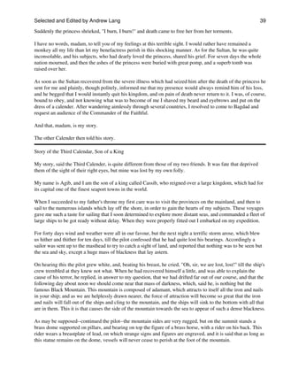 Selected and Edited by Andrew Lang                                                                                 39
Suddenly the princess shrieked, "I burn, I burn!" and death came to free her from her torments.

I have no words, madam, to tell you of my feelings at this terrible sight. I would rather have remained a
monkey all my life than let my benefactress perish in this shocking manner. As for the Sultan, he was quite
inconsolable, and his subjects, who had dearly loved the princess, shared his grief. For seven days the whole
nation mourned, and then the ashes of the princess were buried with great pomp, and a superb tomb was
raised over her.

As soon as the Sultan recovered from the severe illness which had seized him after the death of the princess he
sent for me and plainly, though politely, informed me that my presence would always remind him of his loss,
and he begged that I would instantly quit his kingdom, and on pain of death never return to it. I was, of course,
bound to obey, and not knowing what was to become of me I shaved my beard and eyebrows and put on the
dress of a calender. After wandering aimlessly through several countries, I resolved to come to Bagdad and
request an audience of the Commander of the Faithful.

And that, madam, is my story.

The other Calender then told his story.

Story of the Third Calendar, Son of a King

My story, said the Third Calender, is quite different from those of my two friends. It was fate that deprived
them of the sight of their right eyes, but mine was lost by my own folly.

My name is Agib, and I am the son of a king called Cassib, who reigned over a large kingdom, which had for
its capital one of the finest seaport towns in the world.

When I succeeded to my father's throne my first care was to visit the provinces on the mainland, and then to
sail to the numerous islands which lay off the shore, in order to gain the hearts of my subjects. These voyages
gave me such a taste for sailing that I soon determined to explore more distant seas, and commanded a fleet of
large ships to be got ready without delay. When they were properly fitted out I embarked on my expedition.

For forty days wind and weather were all in our favour, but the next night a terrific storm arose, which blew
us hither and thither for ten days, till the pilot confessed that he had quite lost his bearings. Accordingly a
sailor was sent up to the masthead to try to catch a sight of land, and reported that nothing was to be seen but
the sea and sky, except a huge mass of blackness that lay astern.

On hearing this the pilot grew white, and, beating his breast, he cried, "Oh, sir, we are lost, lost!" till the ship's
crew trembled at they knew not what. When he had recovered himself a little, and was able to explain the
cause of his terror, he replied, in answer to my question, that we had drifted far out of our course, and that the
following day about noon we should come near that mass of darkness, which, said he, is nothing but the
famous Black Mountain. This mountain is composed of adamant, which attracts to itself all the iron and nails
in your ship; and as we are helplessly drawn nearer, the force of attraction will become so great that the iron
and nails will fall out of the ships and cling to the mountain, and the ships will sink to the bottom with all that
are in them. This it is that causes the side of the mountain towards the sea to appear of such a dense blackness.

As may be supposed--continued the pilot--the mountain sides are very rugged, but on the summit stands a
brass dome supported on pillars, and bearing on top the figure of a brass horse, with a rider on his back. This
rider wears a breastplate of lead, on which strange signs and figures are engraved, and it is said that as long as
this statue remains on the dome, vessels will never cease to perish at the foot of the mountain.
 