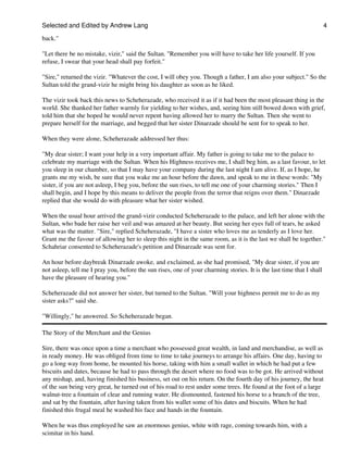 Selected and Edited by Andrew Lang                                                                                     4

back."

"Let there be no mistake, vizir," said the Sultan. "Remember you will have to take her life yourself. If you
refuse, I swear that your head shall pay forfeit."

"Sire," returned the vizir. "Whatever the cost, I will obey you. Though a father, I am also your subject." So the
Sultan told the grand-vizir he might bring his daughter as soon as he liked.

The vizir took back this news to Scheherazade, who received it as if it had been the most pleasant thing in the
world. She thanked her father warmly for yielding to her wishes, and, seeing him still bowed down with grief,
told him that she hoped he would never repent having allowed her to marry the Sultan. Then she went to
prepare herself for the marriage, and begged that her sister Dinarzade should be sent for to speak to her.

When they were alone, Scheherazade addressed her thus:

"My dear sister; I want your help in a very important affair. My father is going to take me to the palace to
celebrate my marriage with the Sultan. When his Highness receives me, I shall beg him, as a last favour, to let
you sleep in our chamber, so that I may have your company during the last night I am alive. If, as I hope, he
grants me my wish, be sure that you wake me an hour before the dawn, and speak to me in these words: "My
sister, if you are not asleep, I beg you, before the sun rises, to tell me one of your charming stories." Then I
shall begin, and I hope by this means to deliver the people from the terror that reigns over them." Dinarzade
replied that she would do with pleasure what her sister wished.

When the usual hour arrived the grand-vizir conducted Scheherazade to the palace, and left her alone with the
Sultan, who bade her raise her veil and was amazed at her beauty. But seeing her eyes full of tears, he asked
what was the matter. "Sire," replied Scheherazade, "I have a sister who loves me as tenderly as I love her.
Grant me the favour of allowing her to sleep this night in the same room, as it is the last we shall be together."
Schahriar consented to Scheherazade's petition and Dinarzade was sent for.

An hour before daybreak Dinarzade awoke, and exclaimed, as she had promised, "My dear sister, if you are
not asleep, tell me I pray you, before the sun rises, one of your charming stories. It is the last time that I shall
have the pleasure of hearing you."

Scheherazade did not answer her sister, but turned to the Sultan. "Will your highness permit me to do as my
sister asks?" said she.

"Willingly," he answered. So Scheherazade began.

The Story of the Merchant and the Genius

Sire, there was once upon a time a merchant who possessed great wealth, in land and merchandise, as well as
in ready money. He was obliged from time to time to take journeys to arrange his affairs. One day, having to
go a long way from home, he mounted his horse, taking with him a small wallet in which he had put a few
biscuits and dates, because he had to pass through the desert where no food was to be got. He arrived without
any mishap, and, having finished his business, set out on his return. On the fourth day of his journey, the heat
of the sun being very great, he turned out of his road to rest under some trees. He found at the foot of a large
walnut-tree a fountain of clear and running water. He dismounted, fastened his horse to a branch of the tree,
and sat by the fountain, after having taken from his wallet some of his dates and biscuits. When he had
finished this frugal meal he washed his face and hands in the fountain.

When he was thus employed he saw an enormous genius, white with rage, coming towards him, with a
scimitar in his hand.
 