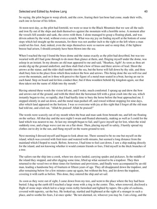 Selected and Edited by Andrew Lang                                                                             40

So saying, the pilot began to weep afresh, and the crew, fearing their last hour had come, made their wills,
each one in favour of his fellow.

At noon next day, as the pilot had foretold, we were so near to the Black Mountain that we saw all the nails
and iron fly out of the ships and dash themselves against the mountain with a horrible noise. A moment after
the vessels fell asunder and sank, the crews with them. I alone managed to grasp a floating plank, and was
driven ashore by the wind, without even a scratch. What was my joy on finding myself at the bottom of some
steps which led straight up the mountain, for there was not another inch to the right or the left where a man
could set his foot. And, indeed, even the steps themselves were so narrow and so steep that, if the lightest
breeze had arisen, I should certainly have been blown into the sea.

When I reached the top I found the brass dome and the statue exactly as the pilot had described, but was too
wearied with all I had gone through to do more than glance at them, and, flinging myself under the dome, was
asleep in an instant. In my dreams an old man appeared to me and said, "Hearken, Agib! As soon as thou art
awake dig up the ground underfoot, and thou shalt find a bow of brass and three arrows of lead. Shoot the
arrows at the statue, and the rider shall tumble into the sea, but the horse will fall down by thy side, and thou
shalt bury him in the place from which thou tookest the bow and arrows. This being done the sea will rise and
cover the mountain, and on it thou wilt perceive the figure of a metal man seated in a boat, having an oar in
each hand. Step on board and let him conduct thee; but if thou wouldest behold thy kingdom again, see that
thou takest not the name of Allah into thy mouth."

Having uttered these words the vision left me, and I woke, much comforted. I sprang up and drew the bow
and arrows out of the ground, and with the third shot the horseman fell with a great crash into the sea, which
instantly began to rise, so rapidly, that I had hardly time to bury the horse before the boat approached me. I
stepped silently in and sat down, and the metal man pushed off, and rowed without stopping for nine days,
after which land appeared on the horizon. I was so overcome with joy at this sight that I forgot all the old man
had told me, and cried out, "Allah be praised! Allah be praised!"

The words were scarcely out of my mouth when the boat and man sank from beneath me, and left me floating
on the surface. All that day and the next night I swam and floated alternately, making as well as I could for the
land which was nearest to me. At last my strength began to fail, and I gave myself up for lost, when the wind
suddenly rose, and a huge wave cast me on a flat shore. Then, placing myself in safety, I hastily spread my
clothes out to dry in the sun, and flung myself on the warm ground to rest.

Next morning I dressed myself and began to look about me. There seemed to be no one but myself on the
island, which was covered with fruit trees and watered with streams, but seemed a long distance from the
mainland which I hoped to reach. Before, however, I had time to feel cast down, I saw a ship making directly
for the island, and not knowing whether it would contain friends or foes, I hid myself in the thick branches of
a tree.

The sailors ran the ship into a creek, where ten slaves landed, carrying spades and pickaxes. In the middle of
the island they stopped, and after digging some time, lifted up what seemed to be a trapdoor. They then
returned to the vessel two or three times for furniture and provisions, and finally were accompanied by an old
man, leading a handsome boy of fourteen or fifteen years of age. They all disappeared down the trapdoor, and
after remaining below for a few minutes came up again, but without the boy, and let down the trapdoor,
covering it with earth as before. This done, they entered the ship and set sail.

As soon as they were out of sight, I came down from my tree, and went to the place where the boy had been
buried. I dug up the earth till I reached a large stone with a ring in the centre. This, when removed, disclosed a
flight of stone steps which led to a large room richly furnished and lighted by tapers. On a pile of cushions,
covered with tapestry, sat the boy. He looked up, startled and frightened at the sight of a stranger in such a
place, and to soothe his fears, I at once spoke: "Be not alarmed, sir, whoever you may be. I am a king, and the
 