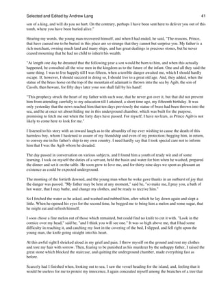 Selected and Edited by Andrew Lang                                                                               41

son of a king, and will do you no hurt. On the contrary, perhaps I have been sent here to deliver you out of this
tomb, where you have been buried alive."

Hearing my words, the young man recovered himself, and when I had ended, he said, "The reasons, Prince,
that have caused me to be buried in this place are so strange that they cannot but surprise you. My father is a
rich merchant, owning much land and many ships, and has great dealings in precious stones, but he never
ceased mourning that he had no child to inherit his wealth.

"At length one day he dreamed that the following year a son would be born to him, and when this actually
happened, he consulted all the wise men in the kingdom as to the future of the infant. One and all they said the
same thing. I was to live happily till I was fifteen, when a terrible danger awaited me, which I should hardly
escape. If, however, I should succeed in doing so, I should live to a great old age. And, they added, when the
statue of the brass horse on the top of the mountain of adamant is thrown into the sea by Agib, the son of
Cassib, then beware, for fifty days later your son shall fall by his hand!

"This prophecy struck the heart of my father with such woe, that he never got over it, but that did not prevent
him from attending carefully to my education till I attained, a short time ago, my fifteenth birthday. It was
only yesterday that the news reached him that ten days previously the statue of brass had been thrown into the
sea, and he at once set about hiding me in this underground chamber, which was built for the purpose,
promising to fetch me out when the forty days have passed. For myself, I have no fears, as Prince Agib is not
likely to come here to look for me."

I listened to his story with an inward laugh as to the absurdity of my ever wishing to cause the death of this
harmless boy, whom I hastened to assure of my friendship and even of my protection; begging him, in return,
to convey me in his father's ship to my own country. I need hardly say that I took special care not to inform
him that I was the Agib whom he dreaded.

The day passed in conversation on various subjects, and I found him a youth of ready wit and of some
learning. I took on myself the duties of a servant, held the basin and water for him when he washed, prepared
the dinner and set it on the table. He soon grew to love me, and for thirty-nine days we spent as pleasant an
existence as could be expected underground.

The morning of the fortieth dawned, and the young man when he woke gave thanks in an outburst of joy that
the danger was passed. "My father may be here at any moment," said he, "so make me, I pray you, a bath of
hot water, that I may bathe, and change my clothes, and be ready to receive him."

So I fetched the water as he asked, and washed and rubbed him, after which he lay down again and slept a
little. When he opened his eyes for the second time, he begged me to bring him a melon and some sugar, that
he might eat and refresh himself.

I soon chose a fine melon out of those which remained, but could find no knife to cut it with. "Look in the
cornice over my head," said he, "and I think you will see one." It was so high above me, that I had some
difficulty in reaching it, and catching my foot in the covering of the bed, I slipped, and fell right upon the
young man, the knife going straight into his heart.

At this awful sight I shrieked aloud in my grief and pain. I threw myself on the ground and rent my clothes
and tore my hair with sorrow. Then, fearing to be punished as his murderer by the unhappy father, I raised the
great stone which blocked the staircase, and quitting the underground chamber, made everything fast as
before.

Scarcely had I finished when, looking out to sea, I saw the vessel heading for the island, and, feeling that it
would be useless for me to protest my innocence, I again concealed myself among the branches of a tree that
 