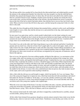 Selected and Edited by Andrew Lang                                                                              42

grew near by.

The old man and his slaves pushed off in a boat directly the ship touched land, and walked quickly towards
the entrance to the underground chamber; but when they were near enough to see that the earth had been
disturbed, they paused and changed colour. In silence they all went down and called to the youth by name;
then for a moment I heard no more. Suddenly a fearful scream rent the air, and the next instant the slaves
came up the steps, carrying with them the body of the old man, who had fainted from sorrow! Laying him
down at the foot of the tree in which I had taken shelter, they did their best to recover him, but it took a long
while. When at last he revived, they left him to dig a grave, and then laying the young man's body in it, they
threw in the earth.

This ended, the slaves brought up all the furniture that remained below, and put it on the vessel, and breaking
some boughs to weave a litter, they laid the old man on it, and carried him to the ship, which spread its sails
and stood out to sea.

So once more I was quite alone, and for a whole month I walked daily over the island, seeking for some
chance of escape. At length one day it struck me that my prison had grown much larger, and that the mainland
seemed to be nearer. My heart beat at this thought, which was almost too good to be true. I watched a little
longer: there was no doubt about it, and soon there was only a tiny stream for me to cross.

Even when I was safe on the other side I had a long distance to go on the mud and sand before I reached dry
ground, and very tired I was, when far in front of me I caught sight of a castle of red copper, which, at first
sight, I took to be a fire. I made all the haste I could, and after some miles of hard walking stood before it, and
gazed at it in astonishment, for it seemed to me the most wonderful building I had ever beheld. While I was
still staring at it, there came towards me a tall old man, accompanied by ten young men, all handsome, and all
blind of the right eye.

Now in its way, the spectacle of ten men walking together, all blind of the right eye, is as uncommon as that
of a copper castle, and I was turning over in my mind what could be the meaning of this strange fact, when
they greeted me warmly, and inquired what had brought me there. I replied that my story was somewhat long,
but that if they would take the trouble to sit down, I should be happy to tell it them. When I had finished, the
young men begged that I would go with them to the castle, and I joyfully accepted their offer. We passed
through what seemed to me an endless number of rooms, and came at length into a large hall, furnished with
ten small blue sofas for the ten young men, which served as beds as well as chairs, and with another sofa in
the middle for the old man. As none of the sofas could hold more than one person, they bade me place myself
on the carpet, and to ask no questions about anything I should see.

After a little while the old man rose and brought in supper, which I ate heartily, for I was very hungry. Then
one of the young men begged me to repeat my story, which had struck them all with astonishment, and when I
had ended, the old man was bidden to "do his duty," as it was late, and they wished to go to bed. At these
words he rose, and went to a closet, from which he brought out ten basins, all covered with blue stuff. He set
one before each of the young men, together with a lighted taper.

When the covers were taken off the basins, I saw they were filled with ashes, coal-dust, and lamp-black. The
young men mixed these all together, and smeared the whole over their heads and faces. They then wept and
beat their breasts, crying, "This is the fruit of idleness, and of our wicked lives."

This ceremony lasted nearly the whole night, and when it stopped they washed themselves carefully, and put
on fresh clothes, and lay down to sleep.

All this while I had refrained from questions, though my curiosity almost seemed to burn a hole in me, but the
following day, when we went out to walk, I said to them, "Gentlemen, I must disobey your wishes, for I can
 