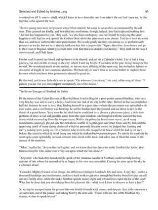 Selected and Edited by Andrew Lang                                                                              45

wandered on till I came to a hall, which I knew to have been the one from which the roc had taken me, by the
ten blue sofas against the wall.

The ten young men were not present when I first entered, but came in soon after, accompanied by the old
man. They greeted me kindly, and bewailed my misfortune, though, indeed, they had expected nothing less.
"All that has happened to you," they said, "we also have undergone, and we should be enjoying the same
happiness still, had we not opened the Golden Door while the princesses were absent. You have been no wiser
than we, and have suffered the same punishment. We would gladly receive you among us, to perform such
penance as we do, but we have already told you that this is impossible. Depart, therefore, from hence and go
to the Court of Bagdad, where you shall meet with him that can decide your destiny." They told me the way I
was to travel, and I left them.

On the road I caused my beard and eyebrows to be shaved, and put on a Calender's habit. I have had a long
journey, but arrived this evening in the city, where I met my brother Calenders at the gate, being strangers like
myself. We wondered much at one another, to see we were all blind of the same eye, but we had no leisure to
discourse at length of our common calamities. We had only so much time as to come hither to implore those
favours which you have been generously pleased to grant us.

He finished, and it was Zobeida's turn to speak: "Go wherever you please," she said, addressing all three. "I
pardon you all, but you must depart immediately out of this house."

The Seven Voyages of Sindbad the Sailor

IN the times of the Caliph Haroun-al-Raschid there lived in Bagdad a poor porter named Hindbad, who on a
very hot day was sent to carry a heavy load from one end of the city to the other. Before he had accomplished
half the distance he was so tired that, finding himself in a quiet street where the pavement was sprinkled with
rose water, and a cool breeze was blowing, he set his burden upon the ground, and sat down to rest in the
shade of a grand house. Very soon he decided that he could not have chosen a pleasanter place; a delicious
perfume of aloes wood and pastilles came from the open windows and mingled with the scent of the rose
water which steamed up from the hot pavement. Within the palace he heard some music, as of many
instruments cunningly played, and the melodious warble of nightingales and other birds, and by this, and the
appetising smell of many dainty dishes of which he presently became aware, he judged that feasting and
merry making were going on. He wondered who lived in this magnificent house which he had never seen
before, the street in which it stood being one which he seldom had occasion to pass. To satisfy his curiosity he
went up to some splendidly dressed servants who stood at the door, and asked one of them the name of the
master of the mansion.

"What," replied he, "do you live in Bagdad, and not know that here lives the noble Sindbad the Sailor, that
famous traveller who sailed over every sea upon which the sun shines?"

The porter, who had often heard people speak of the immense wealth of Sindbad, could not help feeling
envious of one whose lot seemed to be as happy as his own was miserable. Casting his eyes up to the sky he
exclaimed aloud,

"Consider, Mighty Creator of all things, the differences between Sindbad's life and mine. Every day I suffer a
thousand hardships and misfortunes, and have hard work to get even enough bad barley bread to keep myself
and my family alive, while the lucky Sindbad spends money right and left and lives upon the fat of the land!
What has he done that you should give him this pleasant life-- what have I done to deserve so hard a fate?"

So saying he stamped upon the ground like one beside himself with misery and despair. Just at this moment a
servant came out of the palace, and taking him by the arm said, "Come with me, the noble Sindbad, my
master, wishes to speak to you."
 