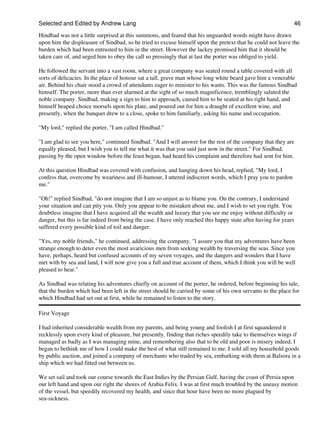 Selected and Edited by Andrew Lang                                                                                46
Hindbad was not a little surprised at this summons, and feared that his unguarded words might have drawn
upon him the displeasure of Sindbad, so he tried to excuse himself upon the pretext that he could not leave the
burden which had been entrusted to him in the street. However the lackey promised him that it should be
taken care of, and urged him to obey the call so pressingly that at last the porter was obliged to yield.

He followed the servant into a vast room, where a great company was seated round a table covered with all
sorts of delicacies. In the place of honour sat a tall, grave man whose long white beard gave him a venerable
air. Behind his chair stood a crowd of attendants eager to minister to his wants. This was the famous Sindbad
himself. The porter, more than ever alarmed at the sight of so much magnificence, tremblingly saluted the
noble company. Sindbad, making a sign to him to approach, caused him to be seated at his right hand, and
himself heaped choice morsels upon his plate, and poured out for him a draught of excellent wine, and
presently, when the banquet drew to a close, spoke to him familiarly, asking his name and occupation.

"My lord," replied the porter, "I am called Hindbad."

"I am glad to see you here," continued Sindbad. "And I will answer for the rest of the company that they are
equally pleased, but I wish you to tell me what it was that you said just now in the street." For Sindbad,
passing by the open window before the feast began, had heard his complaint and therefore had sent for him.

At this question Hindbad was covered with confusion, and hanging down his head, replied, "My lord, I
confess that, overcome by weariness and ill-humour, I uttered indiscreet words, which I pray you to pardon
me."

"Oh!" replied Sindbad, "do not imagine that I am so unjust as to blame you. On the contrary, I understand
your situation and can pity you. Only you appear to be mistaken about me, and I wish to set you right. You
doubtless imagine that I have acquired all the wealth and luxury that you see me enjoy without difficulty or
danger, but this is far indeed from being the case. I have only reached this happy state after having for years
suffered every possible kind of toil and danger.

"Yes, my noble friends," he continued, addressing the company, "l assure you that my adventures have been
strange enough to deter even the most avaricious men from seeking wealth by traversing the seas. Since you
have, perhaps, heard but confused accounts of my seven voyages, and the dangers and wonders that I have
met with by sea and land, I will now give you a full and true account of them, which I think you will be well
pleased to hear."

As Sindbad was relating his adventures chiefly on account of the porter, he ordered, before beginning his tale,
that the burden which had been left in the street should be carried by some of his own servants to the place for
which Hindbad had set out at first, while he remained to listen to the story.

First Voyage

I had inherited considerable wealth from my parents, and being young and foolish I at first squandered it
recklessly upon every kind of pleasure, but presently, finding that riches speedily take to themselves wings if
managed as badly as I was managing mine, and remembering also that to be old and poor is misery indeed, I
began to bethink me of how I could make the best of what still remained to me. I sold all my household goods
by public auction, and joined a company of merchants who traded by sea, embarking with them at Balsora in a
ship which we had fitted out between us.

We set sail and took our course towards the East Indies by the Persian Gulf, having the coast of Persia upon
our left hand and upon our right the shores of Arabia Felix. I was at first much troubled by the uneasy motion
of the vessel, but speedily recovered my health, and since that hour have been no more plagued by
sea-sickness.
 