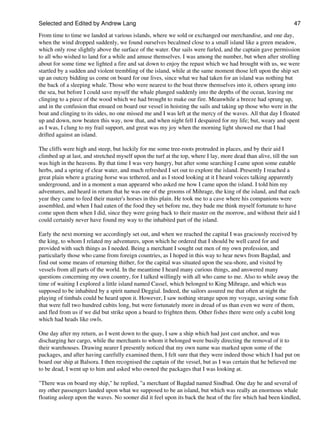 Selected and Edited by Andrew Lang                                                                             47
From time to time we landed at various islands, where we sold or exchanged our merchandise, and one day,
when the wind dropped suddenly, we found ourselves becalmed close to a small island like a green meadow,
which only rose slightly above the surface of the water. Our sails were furled, and the captain gave permission
to all who wished to land for a while and amuse themselves. I was among the number, but when after strolling
about for some time we lighted a fire and sat down to enjoy the repast which we had brought with us, we were
startled by a sudden and violent trembling of the island, while at the same moment those left upon the ship set
up an outcry bidding us come on board for our lives, since what we had taken for an island was nothing but
the back of a sleeping whale. Those who were nearest to the boat threw themselves into it, others sprang into
the sea, but before I could save myself the whale plunged suddenly into the depths of the ocean, leaving me
clinging to a piece of the wood which we had brought to make our fire. Meanwhile a breeze had sprung up,
and in the confusion that ensued on board our vessel in hoisting the sails and taking up those who were in the
boat and clinging to its sides, no one missed me and I was left at the mercy of the waves. All that day I floated
up and down, now beaten this way, now that, and when night fell I despaired for my life; but, weary and spent
as I was, I clung to my frail support, and great was my joy when the morning light showed me that I had
drifted against an island.

The cliffs were high and steep, but luckily for me some tree-roots protruded in places, and by their aid I
climbed up at last, and stretched myself upon the turf at the top, where I lay, more dead than alive, till the sun
was high in the heavens. By that time I was very hungry, but after some searching I came upon some eatable
herbs, and a spring of clear water, and much refreshed I set out to explore the island. Presently I reached a
great plain where a grazing horse was tethered, and as I stood looking at it I heard voices talking apparently
underground, and in a moment a man appeared who asked me how I came upon the island. I told him my
adventures, and heard in return that he was one of the grooms of Mihrage, the king of the island, and that each
year they came to feed their master's horses in this plain. He took me to a cave where his companions were
assembled, and when I had eaten of the food they set before me, they bade me think myself fortunate to have
come upon them when I did, since they were going back to their master on the morrow, and without their aid I
could certainly never have found my way to the inhabited part of the island.

Early the next morning we accordingly set out, and when we reached the capital I was graciously received by
the king, to whom I related my adventures, upon which he ordered that I should be well cared for and
provided with such things as I needed. Being a merchant I sought out men of my own profession, and
particularly those who came from foreign countries, as I hoped in this way to hear news from Bagdad, and
find out some means of returning thither, for the capital was situated upon the sea-shore, and visited by
vessels from all parts of the world. In the meantime I heard many curious things, and answered many
questions concerning my own country, for I talked willingly with all who came to me. Also to while away the
time of waiting I explored a little island named Cassel, which belonged to King Mihrage, and which was
supposed to be inhabited by a spirit named Deggial. Indeed, the sailors assured me that often at night the
playing of timbals could be heard upon it. However, I saw nothing strange upon my voyage, saving some fish
that were full two hundred cubits long, but were fortunately more in dread of us than even we were of them,
and fled from us if we did but strike upon a board to frighten them. Other fishes there were only a cubit long
which had heads like owls.

One day after my return, as I went down to the quay, I saw a ship which had just cast anchor, and was
discharging her cargo, while the merchants to whom it belonged were busily directing the removal of it to
their warehouses. Drawing nearer I presently noticed that my own name was marked upon some of the
packages, and after having carefully examined them, I felt sure that they were indeed those which I had put on
board our ship at Balsora. I then recognised the captain of the vessel, but as I was certain that he believed me
to be dead, I went up to him and asked who owned the packages that I was looking at.

"There was on board my ship," he replied, "a merchant of Bagdad named Sindbad. One day he and several of
my other passengers landed upon what we supposed to be an island, but which was really an enormous whale
floating asleep upon the waves. No sooner did it feel upon its back the heat of the fire which had been kindled,
 